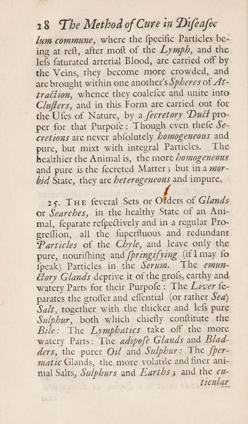 him commune, where the fpecific Particles be¬ ing at reft, after moft of the Lymph, and the lefs faturatcd arterial Blood, are carried off by the Veins, they become more crowded, and are brought within one another s Spheres of At¬ traction, whence they coalefce and unite into Clufters, and in this Form are carried out for theUfes of Nature, by a fecretory '-Duct pro¬ per for that Purpofe: Though even thefe Se¬ cretions are never abfolutely homogeneous and pure, but rnixt with integral Particles. I he healthier the Animal is, the more homogeneous and pure is the fecretcd Matter; but in a mor¬ bid State, they are heterogeneous and impure, / - • - The feveral Sets or Ofders of Glands or Searches, in the healthy State of an Ani¬ mal, feparate refpedively and in a regular Pro- greffion, all the fuperfluous and redundant E articles of the Chyle, and leave only the pure, nourifhing and fpringifying (if I may fo lpeak) Particles in the Serum. The emun- Story Glands deprive it of the grofs, earthy and watery Parts for their Purpofe : The Liver fe- parates the grofler and effential (or rather Sea) Salt, together with the thicker and lefs pure Sulphur, both which chiefly conftitute the Bile; The Lymphatics take off the more watery Parts: The adipofe Glands and Blad¬ der sy the purer Oil and Sulphur: The /per- matic Glands, the more volatile and finer ani¬ mal Salts, Sulphurs and Earths s and the cu- ticular