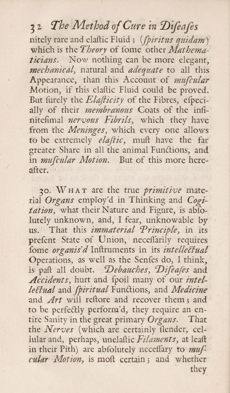 nitely rare and elaftic Fluid ; (fpiritus quidam) which is the Theory of feme other Mathema¬ ticians*. Now nothing can be more elegant, mechanical, natural and adequate to all this Appearance, than this Account of mufcular Motion, if this elaftic Fluid could be proved. But Purely the Elafticity of the Fibres, efpeci- ally of their membranous Coats of the infi- nitefimal nervous Fibrils, which they have from the Meninges, which every one allows to be extremely elaftic, niuft have the far greater Share in all the animal Functions, and in mufcular Motion. But of this more here¬ after. 50. What are the true primitive mate¬ rial Organs employ'd in Thinking and Cogi¬ tation, what their Nature and Figure, is abfo- lutely unknown, and, I fear, unknowable by us. That this immaterial Principle, in its prefent State of Union, neceflarily requires fome organis'd Inftruments in its intellectual Operations, as well as the Senfes do, I think, is paft all doubt. Debauches, Difeafes and Accidents, hurt and fpoil many of our intel¬ lectual and fpiritual Fun&ions, and Medicine and Art will reftore and recover them 5 and to be perfectly perform'd, they require an en¬ tire Sanity in the great primary Organs. That the Nerves (which are certainly Bender, cel¬ lular and, perhaps, unelaftic Filaments, at leaft in their Pith) are abfolutely neceffary to muf cular Motion, is moft certain $ and whether they