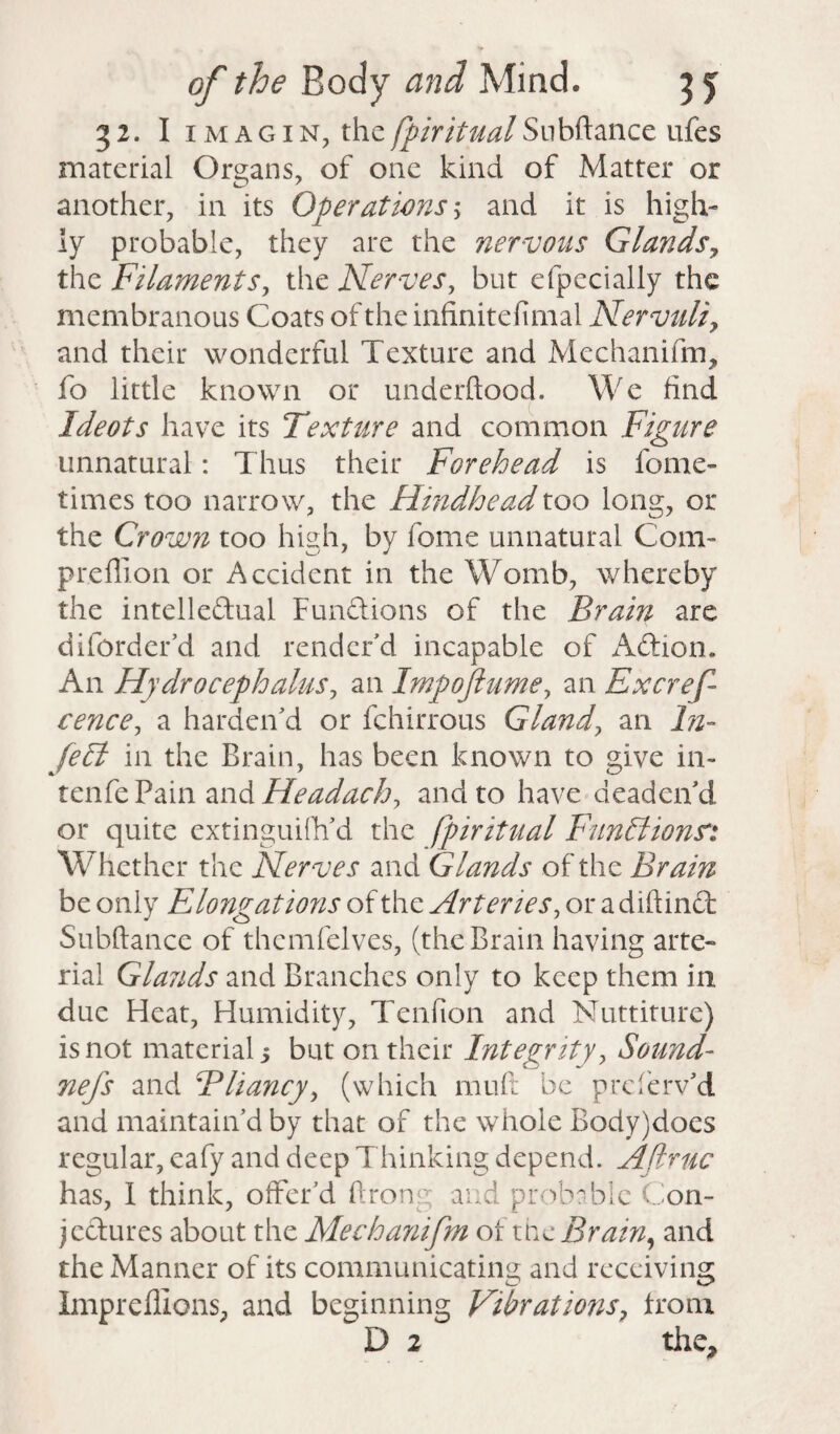 32. I 1 magin, the fpiritualSnbftance ufes material Organs, of 011c kind of Matter or another, in its Operations; and it is high¬ ly probable, they are the nervous Glands? the Filaments, the Nerves, but efpecially the membranous Coats of the infinitefimai Nervuliy and their wonderful Texture and Mechanifm, fo little known or underftood. We find Ideots have its Texture and common Figure unnatural: Thus their Forehead is fome- times too narrow, the Hindheadtoo long, or the Crown too high, by fome unnatural Com- preffion or Accident in the Womb, whereby the intellectual Functions of the Brain are diforder’d and render’d incapable of ACtiom An Hydrocephalus, an Impoflumey an Excref cence, a harden’d or fchirrous Gland, an ln~ fell in the Brain, has been known to give in- tenfe Pain and Headachy and to have deaden’d or quite extinguish'd the fpiritual Funllionsr: Whether the Nerves and Glands of the Brain be only Elongations of the Arteries, or a diftinct Suhftance of themfelves, (the Brain having arte¬ rial Glasids and Branches only to keep them in due Heat, Humidity, Tenfion and Nuttiture) is not material 5 but on their Integrity, Sound- nefs and B fancy, (which mu ft be preferv’d and maintain’d by that of the whole Body)does regular, eafy and deep T hinking depend. Aftruc has, I think, offer’d Aron;: and probable Con¬ jectures about the Mechanifm of the Brain, and the Manner of its communicating and receiving Impreffions, and beginning Vibratmis, from D 2 the.