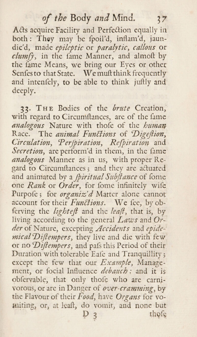 Ads acquire Facility and Pcrfedion equally in both: They may be fpoil'd, inflam'd, jaun¬ dic'd, made epileptic or paralytic, callous or clumfy, in the fame Manner, and almoft by the fame Means, we bring our Eyes or other Senfes to that State. We mull think frequently and intenfely, to be able to think juftly and deeply. 33- T he Bodies of the brute Creation, with regard to Circumftances, are of the fame analogous Nature with thofe of the human Race. The animal Functions of Digeftion, Circulation, Rerfpiration, Refpiration and Secretion, are perform'd in them, in the fame analogous Manner as in us, with proper Re¬ gard to Circumftances 5 and they are aduated and animated by a Jpiritual Subjlance of fome one Rank or Order, for fome infinitely wife Purpofe 5 for organiz’d Matter alone cannot account for their Functions. We fee, by ob~ ferving the lightefi and the leafl, that is, by living according to the general Laws and Or- der of Nature, excepting Accidents and epide- micalDiJlempers, they live and die with few or no Dijlempers, and pafs this Period of their Duration with tolerable Eafe and Tranquillity ? except the few that our Example, Manage¬ ment, or focial Influence debauch; and it is obfervable, that only thofe who are carni¬ vorous, or are in Danger of over-cramming, by the Flavour of their Food, have Organs for vo¬ miting, or, at leaft, do vomit, and none but D 5 thqfg