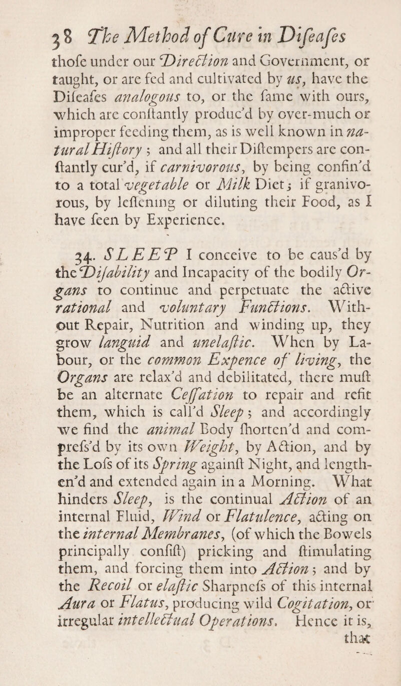 thofe under our Direction and Government, or taught, or are fed and cultivated by us, have the Difeafes analogous to, or the fame with ours, which arc conftantly produc’d by over-much or improper feeding them, as is well known in na¬ tural Hi ft ory ; and all their Diflempers are con¬ ftantly cur’d, if carnivorous, by being confin’d to a total vegetable or Milk Diet; if granivo- rous, by lefiemng or diluting their Food, as I have feen by Experience. 34. SLEET I conceive to be caus’d by thzDijability and Incapacity of the bodily Or¬ gans to continue and perpetuate the aftive rational and voluntary Functions. With¬ out Repair, Nutrition and winding up, they grow languid and unelaflic. When by La¬ bour, or the common Expence of living, the Organs are relax’d and debilitated, there muft be an alternate Cejfation to repair and refit them, which is call’d Sleep 5 and accordingly we find the animal Body fhorten’d and com- prefs’d by its own Weight, by Aftion, and by the Lofs of its Spring againft Night, and length¬ en'd and extended again in a Morning. What hinders Sleep, is the continual Action of an internal Fluid, Wind or Flatulence, acting on the internal Membranes, (of which the Bowels principally confift) pricking and {Emulating them, and forcing them into Action 5 and by the Recoil or elaftic Sharpncfs of this internal Aura or Flatus, producing wild Cogitation, or irregular intellectual Operations. Hence it is, that