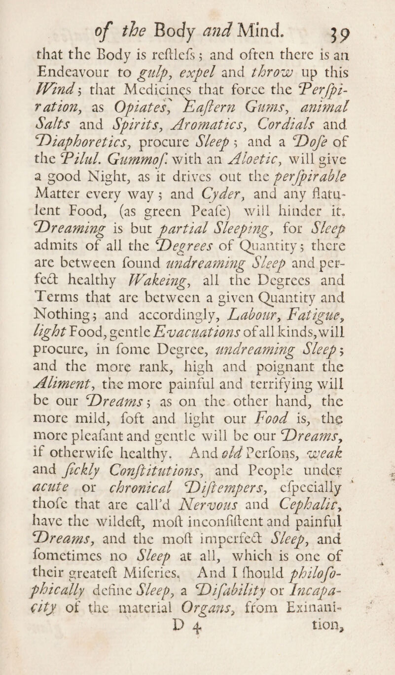 that the Body is reftlefs 5 and often there is an Endeavour to gulp, expel and throw up this Wind 5 that Medicines that force the Ferfpi- r at ion, as Opiates, E after n Gums, animal Salts and Spirits, Aromatics, Cordials and Diaphoretics, procure Sleep $ and a Dofe of the Filul. Gummof. with an Aloetic, will give a good Night, as it drives out the perfpirable Matter every way 5 and Cyder, and any flatu¬ lent Food, (as green Peafe) will hinder it, GO re anting is but partial Sleeping, for Sleep admits of all the Degrees of Quantity 5 there are between found undreaming Sleep and per- fed healthy Wakeing, all the Degrees and Terms that are between a given Quantity and Nothing; and accordingly, Labour, Fatigue, light Food, gentle Evacuations of all kinds, will procure, in fome Degree, undreaming Sleepy and the more rank, high and poignant the Aliment, the more painful and terrifying will be our Dreams; as on the other hand, the more mild, foft and light our Food is, the more pleafant and gentle will be our Dreams, if otherwife healthy. And old Perfons, weak and Jickly Conftitutions, and People under acute or chronical Diftempers, efpccially thofe that are call’d Nervous and Cephalic, have the wildeft, moft inconfiftent and painful Dreams, and the moft imperfed Sleep, and fometimes no Sleep at all, which is one of their greateft Mifcries. And I Ihould philofo- phically define Sleep, a Di[ability or Incapa¬ city of the material Organs, from Exinani-