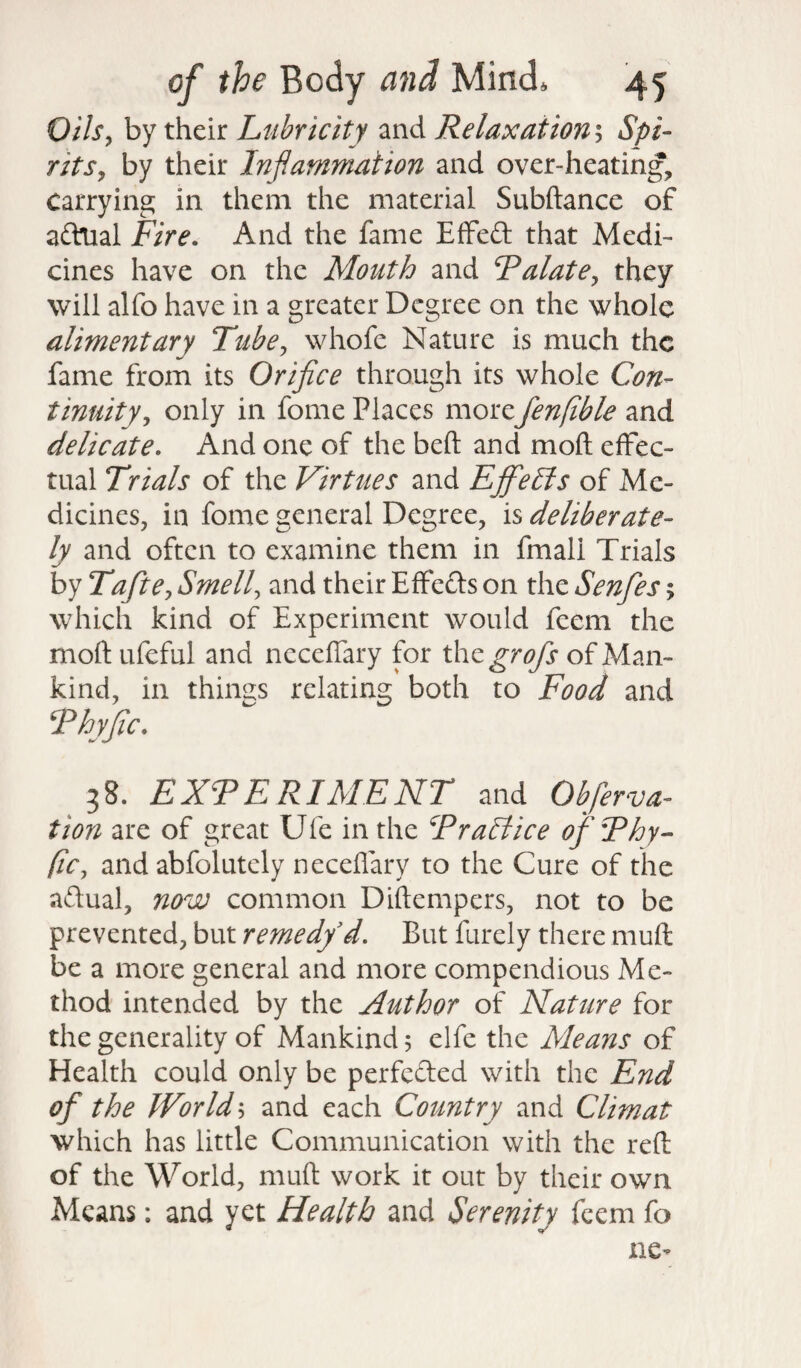 Oils, by their Lubricity and Relaxation; Spi¬ rits, by their Inflammation and over-heating. Carrying in them the material Subftance of aftlial Fire. And the fame EfFeft that Medi¬ cines have on the Mouth and Talate, they will alfo have in a greater Degree on the whole alimentary Tube, whofe Nature is much the fame from its Orifice through its whole Con¬ tinuity, only in fome Places morefenfible and delicate. And one of the bed and mod effec¬ tual Trials of the Virtues and EjfieEis of Me¬ dicines, in fome general Degree, is deliberate¬ ly and often to examine them in fmali Trials by Tafite, Smell, and their Effefts on the Senfies > which kind of Experiment would feem the mod ufeful and necedary for xhegrofs of Man¬ kind, in things relating both to Food and Thyfic• 38. EXT E RIME NT and Observa¬ tion are of great Ufe in the Trail ice of Thy¬ fic, and abfolutely necedary to the Cure of the actual, now common Didempers, not to be prevented, but remedy d. But finely there mud be a more general and more compendious Me¬ thod intended by the Author of Nature for the generality of Mankind 5 elfe the Means of Health could only be perfected with the End of the World 5 and each Country and Climat which has little Communication with the red of the World, mud work it out by their own Means: and yet Health and Serenity feem fo tie*