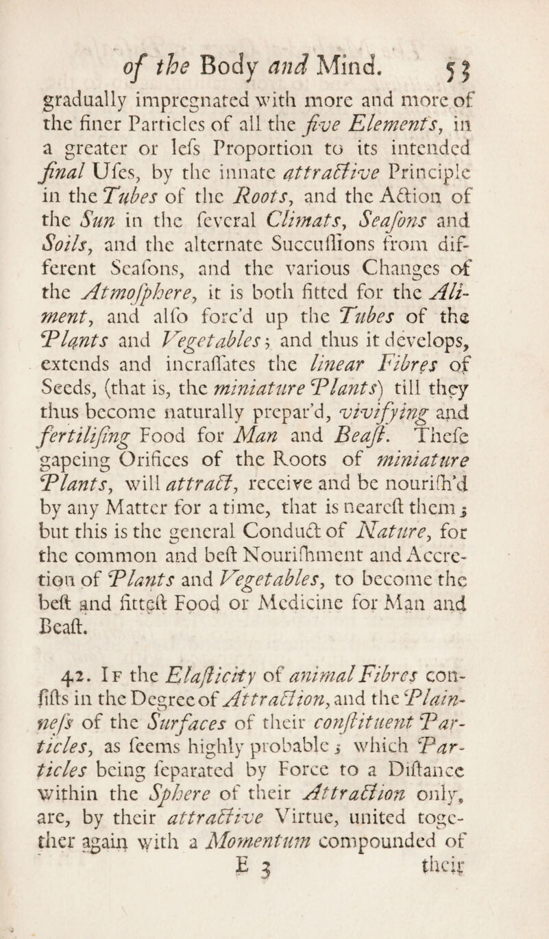 gradually impregnated with more and more of the finer Particles of ail the five Elements, in a greater or lefs Proportion to its intended final Ufes, by the innate attractive Principle in the Tubes of the Roots, and the Aftion of the Sun in the feveral Climats, Seafons and Soils, and the alternate Succuffions from dif¬ ferent Seafons, and the various Changes of the Atmofphere, it is both fitted for the Ali¬ ment, and alfo forc’d up the Tubes of the Riants and Vegetables 5 and thus it develops, extends and incraflates the linear Fibres of Seeds, (that is, the miniature Riants) till they thus become naturally prepar’d, vivifying and fertilifing Food for Man and Beafi. Theft gapeing Orifices of the Roots of miniature Riant s, will attraCi, receive and be nourish'd by any Matter for a time, that is neareft them $ but this is the general Conduft of Mature, for the common and beft Nourifhment and Accre¬ tion of Riants and Vegetables, to become the 1 O beft and fitted Food or Medicine for Man and Beaft. 42. If the El a ft i city of animal Fibres con- fills in the Degree of Attraction, and the Rlain- nefs of the Surfaces of their confiituent Rar¬ ticles, as feems highly probable i which Rar¬ ticles being feparated by Force to a Diftancc within the Sphere of their Attraction only, are, by their attractive Virtue, united toge¬ ther again with a Momentum compounded of