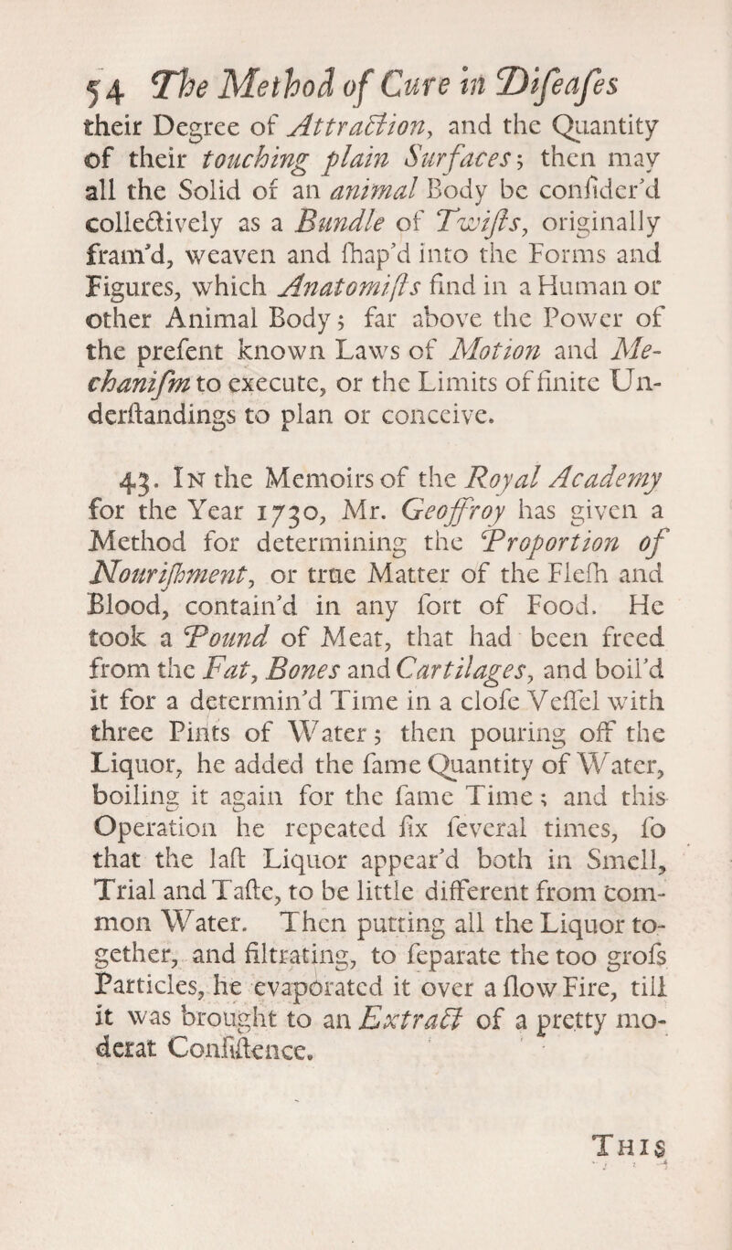 their Degree of Attraction, and the Quantity of their touching plain Surfaces', then may all the Solid of an animal Body be confider'd colle&ively as a Bundle of Twijls, originally framy, weaven and fhap'd into the Forms and Figures, which Anatomifls find in a Human or other Animal Body; far above the Power of the prefent known Laws of Motion and Me- chanifm to execute, or the Limits of finite LJn- derftandings to plan or conceive. 43. In the Memoirs of the Royal Academy for the Year 1730, Mr. Geojfroy has given a Method for determining the Proportion of Nourishment, or true Matter of the Flefh and Blood, contain'd in any fort of Food. He took a Bound of Meat, that had been freed from the Fat, Bones and Cartilages, and boil'd it for a determin'd Time in a clofe Veffel with three Pints of Water 5 then pouring off the Liquor, he added the fame Quantity of Water, boiline it again for the fame Time; and this Operation he repeated fix feveral times, fo that the laft Liquor appear'd both in Smell, Trial andTafte, to be little different from com¬ mon Water. Then putting all the Liquor to¬ gether, and filtrating, to feparate the too grofs Particles, he evaporated it over a flow Fire, till it was brought to an Extract of a pretty mo- derat Confidence, This  t ? —4