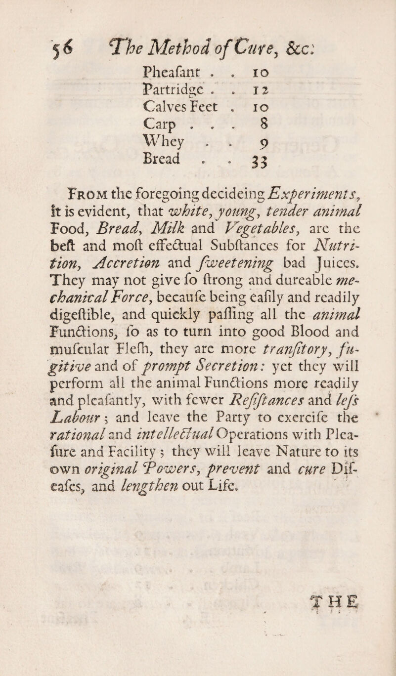 5* \The Method of Cure, Sec: Pheafant . . 10 Partridge . . n Calves Feet . io Carp ... 8 Whey . . 9 Bread . . 33 From the foregoing decidcing Experiments, it is evident, that white, young, tender animal Food, Bread, Milk and Vegetables, are the bed and mod effectual Subdances for Nutri¬ tion, Accretion and fweetening bad Juices. They may not give fo drong and dureable me¬ chanical Force, becaufe being eafily and readily digedible, and quickly pading all the animal Funftions, fo as to turn into good Blood and mufeular Flefh, they are more trunfitory, fu¬ gitive and of prompt Secretion: yet they will perform all the animal Fun&ions more readily and plcafantly, with fewer Rejiftances and lefs Labour 5 and leave the Party to exercife the rational and intellectual Operations with Plea- fure and Facility 5 they will leave Nature to its own original Bowers, prevent and cure Dif- eafes, and lengthen out Life.