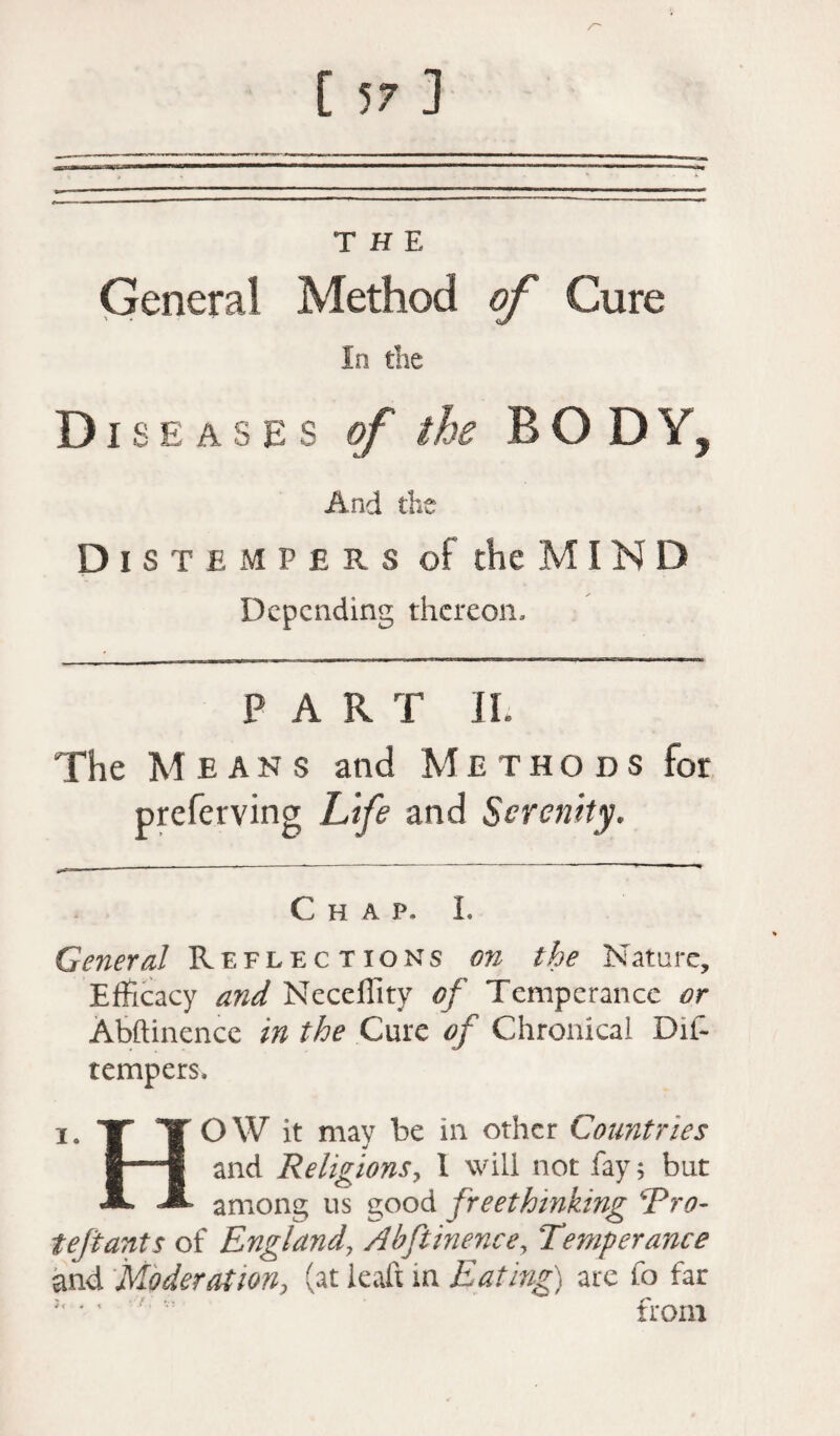 THE Genera! Method of Cure In the Diseases of the BOD Y, And the Distempers of the MIN D Depending thereon, PART JL The Means and Methods for preferving Life and Serenity. Chap, L General Reflections on the Nature, Efficacy and Neceflity of Temperance or Abftinencc in the Cure of Chronical Dis¬ tempers. i. Tf TOW it may be in other Countries and Religions, 1 will not fay; but JL M among us good freethinking Pro- teftants of England\ Abftinence, Temperance and Moderation, (at ieaft in Eat inf) are fo far  from