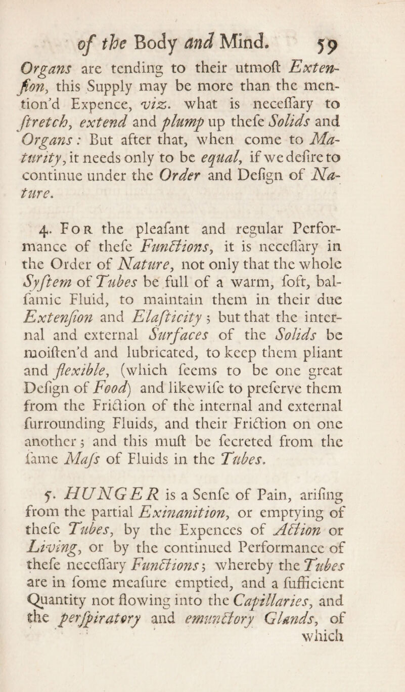 Organs are tending to their utmoft Exten¬ sion, this Supply may be more than the men¬ tion’d Expence, viz. what is necefiary to ftretch, extend and plump up thefe Solids and Organs: But after that, when come to Ma¬ turity, it needs only to be equal, if we defire to continue under the Order and Defign of Na¬ ture. 4. For the pleafant and regular Perfor¬ mance of thefe Functions, it is necefiary in the Order of Nature, not only that the whole Syftern of Tubes be full of a warm, foft, bal- famic Fluid, to maintain them in their due Extenfion and Elafticity 5 but that the inter¬ nal and external Surfaces of the Solids be moiften d and lubricated, to keep them pliant and flexible, (which fecms to be one great Defign of Food) and like wife to preferve them from the Friftion of the internal and external furrounding Fluids, and their Friftion on one another 5 and this muft be fecreted from the fame Majs of Fluids in the Tubes. f. HUNGER is a Senfe of Pain, arifing from the partial Exinanition, or emptying of thefe Tubes, by the Expences of Action or Living, or by the continued Performance of thefe necefiary Functions \ whereby the Tubes are in fome meafure emptied, and a fufficient Quantity not flowing into the Capillaries, and the perfpiratory and emunCtory Glands, of which