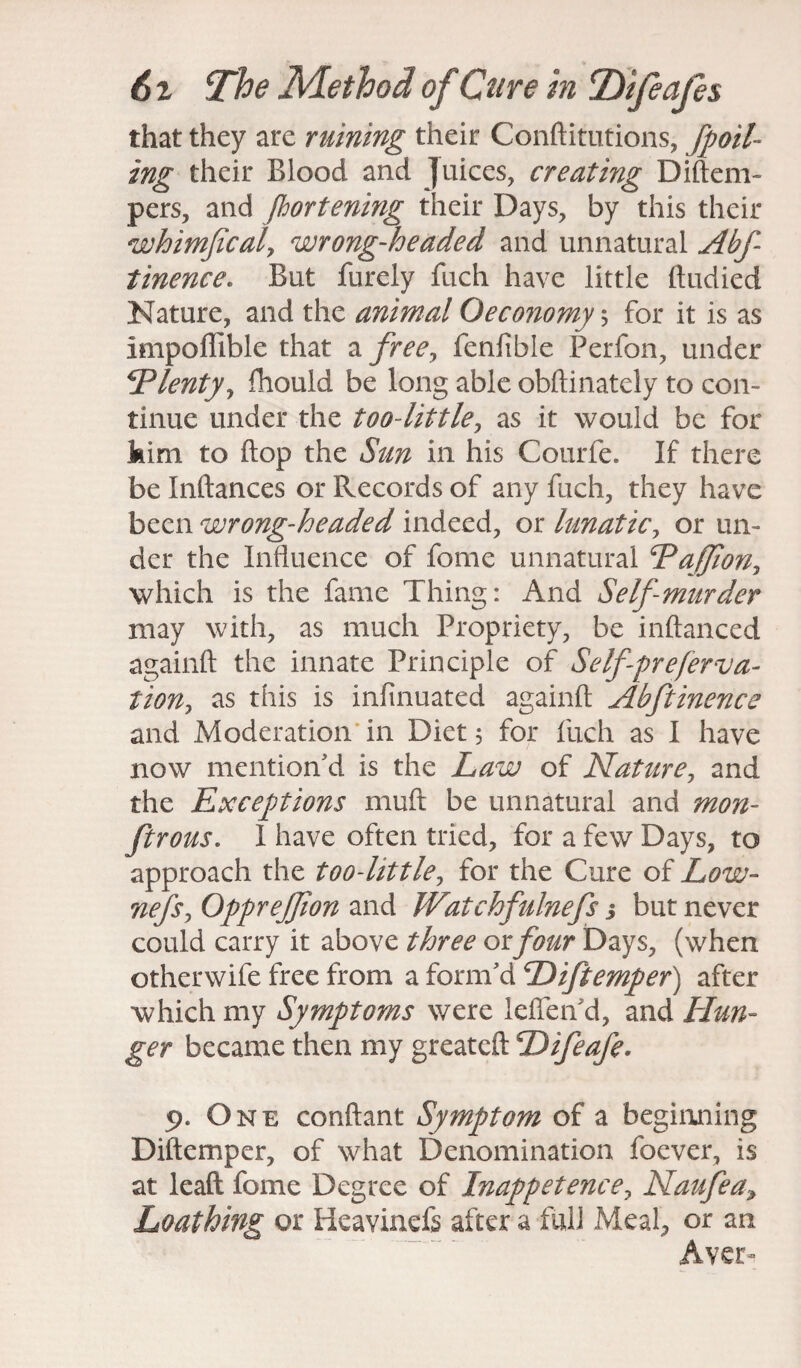 that they are ruining their Conftitutions, [foil¬ ing their Blood and juices, creating Diftem- pers, and fhortening their Days, by this their whimficaly wrong-headed and unnatural Abf tinence. But furely fuch have little ftudied Nature, and the animal Oeconomy \ for it is as impoflible that a free, fenfible Perfon, under Plenty, fhould be long able obftinatcly to con¬ tinue under the too~little7 as it would be for kim to flop the Sun in his Courfe. If there be Inftances or Records of any fuch, they have been wrong-headed indeed, or lunatic, or un¬ der the Influence of feme unnatural PaJJion, which is the fame Thing: And Self-murder may with, as much Propriety, be inftanced againft the innate Principle of Selfpreferva- iiony as this is infinuated againft Abftinence and Moderation in Diet 5 for fuch as I have now mention'd is the Law of Nature, and the Exceptions muft be unnatural and mon- ftrous. I have often tried, for a few Days, to approach the too-httle, for the Cure of Low- nefsy OppreJJion and Watchfulnefs s but never could carry it above three or four Days, (when otherwife free from a form'd Diftemper) after which my Symptoms were lefleiTd, and Hun¬ ger became then my greateft Difeafe* 9. One conftant Symptom of a beginning Diftemper, of what Denomination foever, is at leaft fome Degree of Inappetencey Naufea, Loathing or Iieavinefs after a full Meal, or an