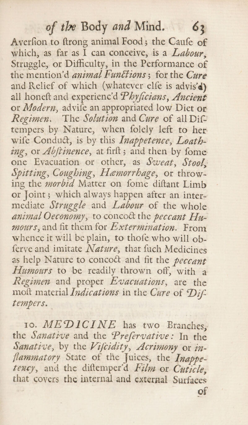 Avcrfion to ftrong animal Food; the Caufe of which, as far as I can conceive, is a Labour, Struggle, or Difficulty, in the Performance of the mention’d animal Funblions 5 for the Cure and Relief of which (whatever elfe is advis'4) all honeft and experienc’d Ehyjicians} Ancient or Modern, advife an appropriated low Diet or Regimen. The Solution and Cure of allDif- tempers by Nature, when folely left to her wife Condud, is by this Inappetence, Loath¬ ings or Abftinencey at firft 5 and then by fome one Evacuation or other, as Sweaty Stooly Spittings Cough mgs Hemorrhage, or throw¬ ing the morbid Matter on fome diftant Limb or Joint; which always happen after an inter¬ mediate Struggle and Labour of the whole animal Oeconomy, to concod the peccant Hu¬ mour s? and fit them for Extermination. From whence it will be plain, to thole who will ob- ferve and imitate Natures that fuch Medicines as help Nature to concod and fit the peccant Humours to be readily thrown off, with a Regimen and proper EvacuationSs are the moft material Indications in the Cure of Dif- tempers. 10. MEDICINE has two Branches, the Sanative and the Erefervative: In the Sanative, by the Vifciditys Acrimony or in¬ flammatory State of the Juices, the Inappe¬ tency s and the diftemper’d Film or Cuticle, that covers the internal and external Surfaces of