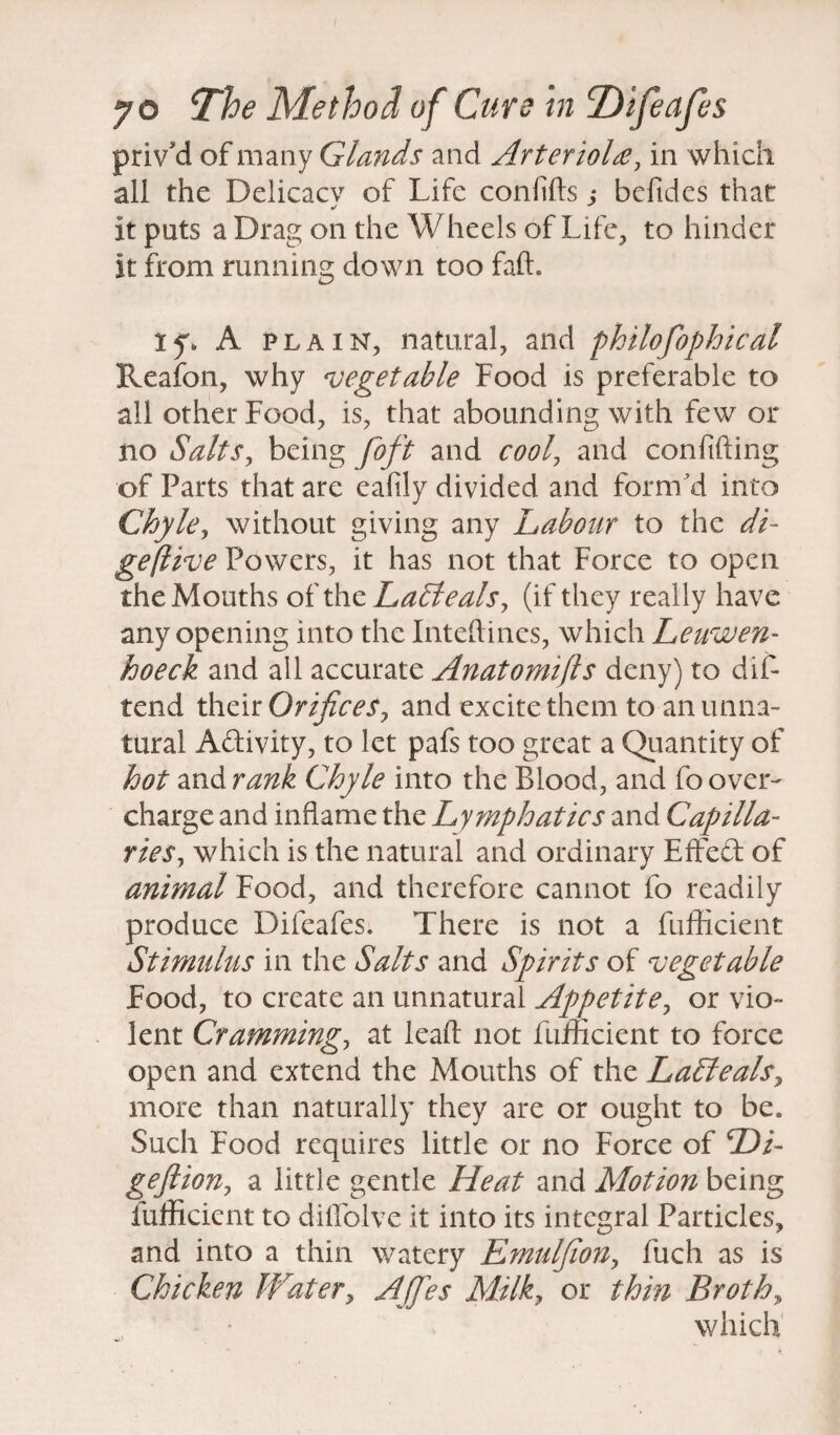 priv'd of many Glands and Arteriole, in which all the Delicacy of Life confids j befides that ✓ it puts a Drag on the Wheels of Life, to hinder it from running down too fail. If. A plain, natural, and philofophicat Reafon, why vegetable Food is preferable to all other Food, is, that abounding with few or no Salts, being foft and cool, and confiding of Parts that are eafily divided and form'd into Chyle, without giving any Labour to the di- geflive Powers, it has not that Force to open the Mouths of the LaLteals, (if they really have any opening into the Inteftines, which Leuwen- hoeck and all accurate Anatomifts deny) to dif- tend their Orifices 7 and excite them to an unna¬ tural Adivity, to let pafs too great a Quantity of hot and rank Chyle into the Blood, and fo over¬ charge and inflame the Lymphatics and Capilla¬ ries , which is the natural and ordinary Effed of animal Food, and therefore cannot fo readily produce Difeafes. There is not a fufficient Stimulus in the Salts and Spirits of vegetable Food, to create an unnatural Appetite, or vio¬ lent Cramming, at lead not diffident to force open and extend the Mouths of the LaLteals, more than naturally they are or ought to be. Such Food requires little or no Force of Hi- gefiion, a little gentle Heat and Motion being fufficient to dillolve it into its integral Particles, and into a thin watery Emuljion, fuch as is Chicken Water, Affies Milk, or thin Broths which