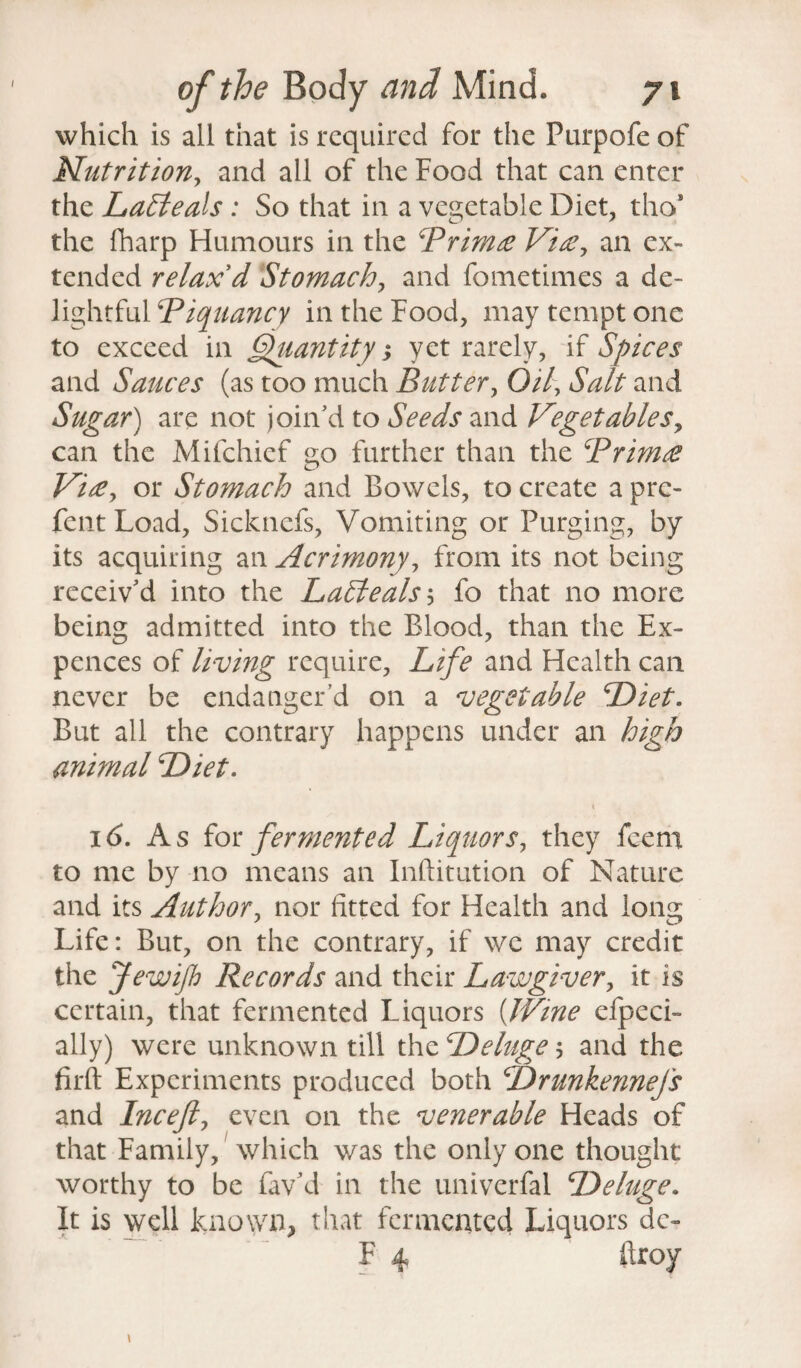 which is all that is required for the Purpofe of Nutrition, and all of the Food that can enter the LaEleals : So that in a vegetable Diet, tho* the fharp Humours in the Brimte Vise, an ex¬ tended relax'd Stomach, and fometimes a de¬ lightful Piquancy in the Food, may tempt one to exceed in Quantity; yet rarely, if Spices and Sauces (as too much Butter, Oil, Salt and Sugar) are not join’d to Seeds and Vegetables, can the Mifchief go further than the Brimce Viee, or Stomach and Bowels, to create a pre- fentLoad, Sickncfs, Vomiting or Purging, by its acquiring an Acrimony, from its not being receiv’d into the LaEteals 5 fo that no more being admitted into the Blood, than the Ex¬ pellees of living require, Life and Health can never be endanger’d on a vegetable Diet. But all the contrary happens under an high animal Diet. X 16. A s for fermented Liquors, they feern to me by no means an Inftitution of Nature and its Author, nor fitted for Health and long Life: But, on the contrary, if we may credit the Jewifh Records and their Lawgiver, it is certain, that fermented Liquors (Wine efpeci- ally) were unknown till the Deluge 5 and the firft Experiments produced both DrunkenneJ's and Incefiy even on the venerable Heads of that Family, which was the only one thought worthy to be fav’d in the univerfal Deluge. It is well known, that fermented Liquors dc~ F 4 firoy