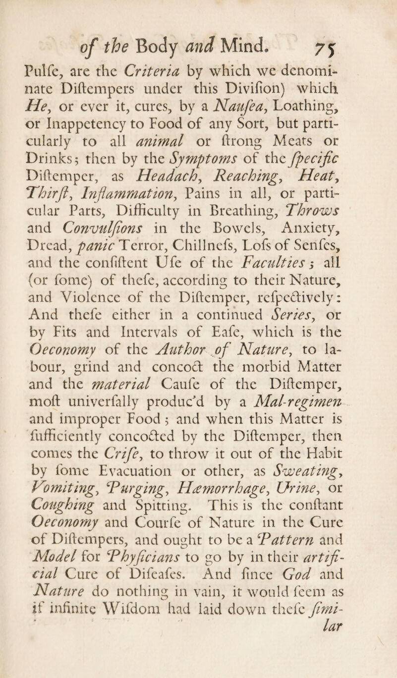 Pulfe, are the Criteria by which we denomi¬ nate Diftempers under this Divifion) which He, or ever it, cures, by a Naufea, Loathing, or Inappctency to Food of any Sort, but parti¬ cularly to all animal or ftrong Meats or Drinks; then by the Symptoms of th<z Specific Diftemper, as Headachy Reaching, Heat, Thirft, Inflammation, Pains in all, or parti¬ cular Parts, Difficulty in Breathing, Throws and Convulflons in the Bowels, Anxiety, Dread, panic Terror, Chillnefs, Lofs of Senfes, and the confident Ufe of the Faculties; all (or forac) of thefe, according to their Nature, and Violence of the Diftemper, refpe&ively: And thefe either in a continued Series, or by Fits and Intervals of Eafe, which is the Oeconomy of the Author of Nature, to la¬ bour, grind and concoct the morbid Matter and the material Caufe of the Diftemper, mod univerfally produc'd by a Mal-regimen and improper Food; and when this Matter is diffidently concofted by the Diftemper, then comes the Crife, to throw it out of the Habit by fome Evacuation or other, as Sweatings Vomitings Turging, Hemorrhage, Urine, or Coughing and Spitting. This is the conftant Oeconomy and Courfe of Nature in the Cure of Diftempers, and ought to be a Fattern and Model for Fhyficians to go by in their artifi¬ cial Cure of Difeafes. And fince God and Nature do nothing in vain, it would feem as if infinite Wifdom had laid down thefe Jimi- lar