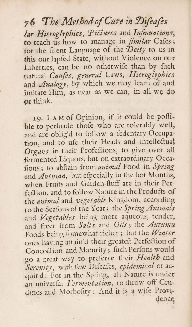 lar Hieroglyphics, Ticlures and Injmuations, to teach us how to manage in fimilar Cafes; for the filent Language of the cDeity to us in this our lapfed State, without Violence on our Liberties, can be no other wife than by fuch natural Caufes, general Laws, Hieroglyphics and Analogy, by which we may learn of and imitate Him, as near as we can, in all we do or think- 19. I a m of Opinion, if it could be pofli- ble to perfuade thofe who are tolerably well, and are oblig’d to follow a fedentary Occupa¬ tion, and to ufe their Heads and intellectual Organs in their Profeflions, to give over all fermented Liquors, but on extraordinary Occa¬ sions; to abfiain from animal Food in Spring and Autumn, but cfpecially in the hot Months, when Fruits and Garden-fluff are in their Per¬ fection, and to follow Nature in the Products of the animal and vegetable Kingdom, according to the SeafonsoftheYear; the Spring Animals and Vegetables being more aqueous, tender, and freer from Salts and Oils; the Autumn Foods being fomcwhat richer; but the Winter ones having attain’d their greateft Perfection of Concoction and Maturity; fuch Perfons would .jo a great way to prcferve their Health and Serenity, with few Difcafcs, epidemical or ac¬ quir’d:'For in the Spring, all Nature is under an univerfal Fermentation, to throw off Cru¬ dities and Morbofity : And it is a wife Provi¬ dence