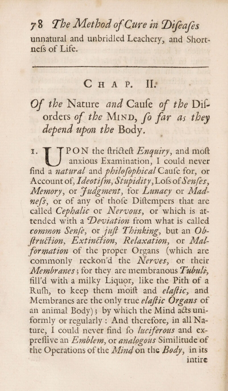 unnatural and unbridled Leacheiy* and Short- ncfs of Life. C H A P. IL Of the Nature and Caufe of the Dii- orders of the Mind, fo far as they depend upon the Body. i. X TPON the ftrideft Enquiry, and moft anxious Examination, I could never find a natural and philofophical Caufe for, or Account of, Ideotifm, Stupidity,Lofs of Senfes, Memory, or Judgment, for Lunacy or Mad- nefs, or of any of thofe Diftempers that are called Cephalic or Nervous, or which is at¬ tended with a Deviation from what is called common Senfe, or yV//? Thinkings but an Ob- JlruCtion, Extinction, Relaxation, or Mal¬ formation of the proper Organs (which are commonly reckon'd the Nerves, or their Membranes; for they are membranous Tubulf fill'd with a milky Liquor, like the Pith of a Rufh, to keep them moift and elajlic, and Membranes are the only true elajlic Organs of an animal Body) 5 by which the Mind ads uni¬ formly or regularly : And therefore, in all Na¬ ture, I could never find fo luciferous and ex- prelllve an Emblem, or analogous Similitude of the Operations of the Mind on the Body, in its intirc