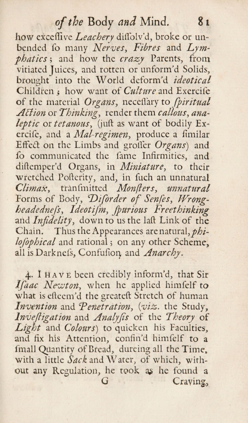 how excefiive Leachery diftolv’d, broke or un¬ bended fo many Nerves, Fibres and Lym¬ phatics ; and how the crazy Parents, from vitiated Juices, and rotten or unform'd Solids, brought into the World deform'd ideotical Children 5 how want of Culture and Exercife of the material Organs, neceflary to spiritual Action or Thinking, render them callous, ana¬ leptic ortetanous, (juft as want of bodily Ex¬ ercife, and a Mal-regimen, produce a fimilar EfFeft on the Limbs and grofter Organs) and fo communicated the fame Infirmities, and diftemper'd Organs, in Miniature, to their wretched Poftcrity, and, in fuch an unnatural Climax, tranfmitted Monflers, unnatural Forms of Body, Diforder of Senfies, Wrong- headednefs, Ideotifm, fpurious Freethinking and Infidelity, down to us the laft Link of the Chain. Thus the Appearances are natural,phi¬ losophical and rational; on any other Scheme, all is Darkncfs, Confufioiy and Anarchy. 4. I have been credibly inform'd, that Sir Ifiaac Newtorl, when he applied himfelf to what is efteem'd the greateft Stretch of human Invention and Tenet rat ion, {viz. the Study, Invefiigation and Analyfis of the Theory of Light and Colours) to quicken his Faculties, and fix his Attention, confin'd himfelf to a fmall Quantity of Bread, dureing all the Time* with a little Sack and Water, of which, with¬ out any Regulation, he took a£ he found a G Craving,