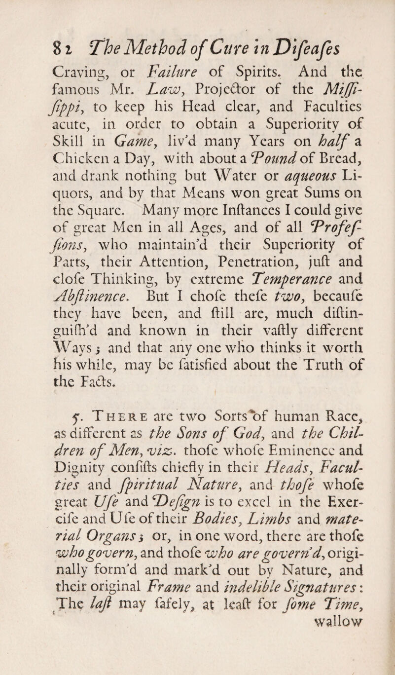 Craving, or Failure of Spirits. And the famous Mr. Law, Projcdor of the MiJJi- Jippi, to keep his Head clear, and Faculties acute, in order to obtain a Superiority of Skill in Game, liv'd many Years on half a Chicken a Day, with about a Found of Bread, and drank nothing but Water or aqueous Li¬ quors, and by that Means won great Sums on the Square. Many more Inftances I could give of great Men in all Ages, and of all Frofef- fions, who maintain'd their Superiority of Parts, their Attention, Penetration, juft and clofe Thinking, by extreme Temperance and Abftinence. But I chofe thefe two, becaufe they have been, and ftill are, much diftin- guifh'd and known in their vaftly different Ways j and that any one who thinks it worth his while, may be fatisfied about the Truth of the Fads. y. There are two Sorts*of human Race, as different as the Sons of God, and the Chil¬ dren of Men, viz;, thofe whole Eminence and Dignity conftfts chiefly in their Heads, Facul¬ ties and fpiritual Nature, and thofe whofe great Ufe and Hefgn is to excel in the Exer- cife and Ufe of their Bodies, Limbs and mate¬ rial Organs % or, in one word, there are thofe who govern, and thofe who are govern’^origi¬ nally form'd and mark'd out by Nature, and their original Frame and indelible Signatures: The lajl may fafelv, at leaft for fome Time, wallow