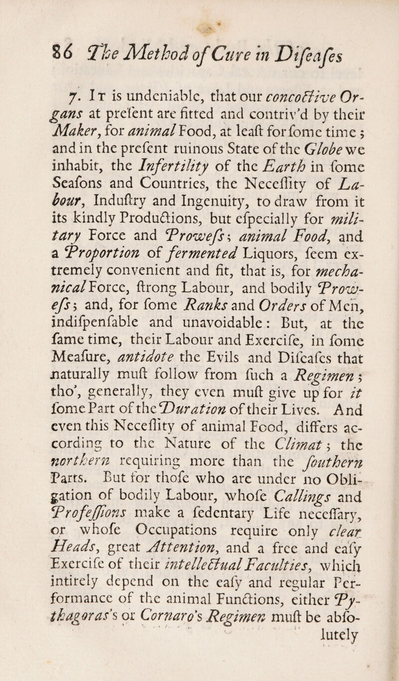 7. It is undeniable, that our concollive Or¬ gans at prefent are fitted and contriv'd by their Maker, for animal Food, at leaft for fome time 5 and in the prefent ruinous State of the Globe we inhabit, the Infertility of the Earth in fome Seafons and Countries, the Necefiity of La¬ bour , Induftry and Ingenuity, to draw from it its kindly Productions, but especially for mili¬ tary Force and Prowefs\ animal Food, and a Proportion of fermented Liquors, feem ex¬ tremely convenient and fit, that is, for mecha- nicalHorcc, ftrong Labour, and bodily Prow- efsy and, for fome Ranks and Orders of Men, indifpenfable and unavoidable: But, at the fame time, their Labour and Exercife, in fome Meafure, antidote the. Evils and Difeafes that naturally muft follow from fuch a Regimen 5 tho', generally, they even muft give up for it fome Part of th zP mat ion of their Lives. And even this Necefiity of animal Food, differs ac¬ cording to the Nature of the C Urn at; the northern requiring more than the fouthern Parts. But for thofe who are under no Obli¬ gation of bodily Labour, whofe Callings and Profejfions make a fedentary Life neceftary, or whofe Occupations require only clear Heads, great Attention, and a free and eafy Exercife of their intellectual Faculties, which intirely depend on the eafy and regular Per¬ formance of the animal Functions, either Py¬ thagoras's or Cornaro’s Regimen muft be abfo- lutely