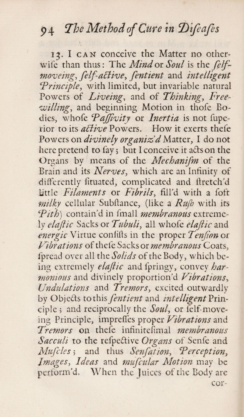 \ • • i 13. I can conceive the Matter no other- wile than thus: The Mind ok Soul is the felf- moveing, felfaffiive, fentient and intelligent !Principle, with limited, but invariable natural Powers of Liveing, and of Thinkings Free- willing, and beginning Motion in thofe Bo¬ dies, whofe Paffivity or Inertia is not fupe- rior to its aElive Powers. How it exerts thefe Powers on divinely organiz'd Matter, I do not here pretend to fay 5 but I conceive it ads on the Organs by means of the Mechanifm of the Brain and its Nerves, which are an Infinity of differently iituated, complicated and ftretchd little Filaments or Fibrils, fill’d with a foft milky cellular Subftance, (like a Rufb with its Pith) contain’d in final 1 membranous extreme¬ ly elaftic Sacks or Tubuli, all whofe elaftic and energic Virtue conlifis in the proper Tenfion or Vibrations of thefe Sacks or membranous Coats, fpread over all the Solids of the Body, which be¬ ing extremely elaftic and fpringy, convey har¬ monious and divinely proportion’d Vibrations, Undulations and Tremors, excited outwardly by Objeds tothis fentient and intelligent Vim- ciple 5 and reciprocally the Soul, or felf-move- ing Principle, impreffes proper Vibrations and Tremors on thefe infinitefimal membranous Sacculi to the refpedive Organs of Senfe and Mufcles 5 and thus Serif at ion, Perception, Images, Ideas and mufcular Motion may be perform’d. When the Juices of the Body are cor-