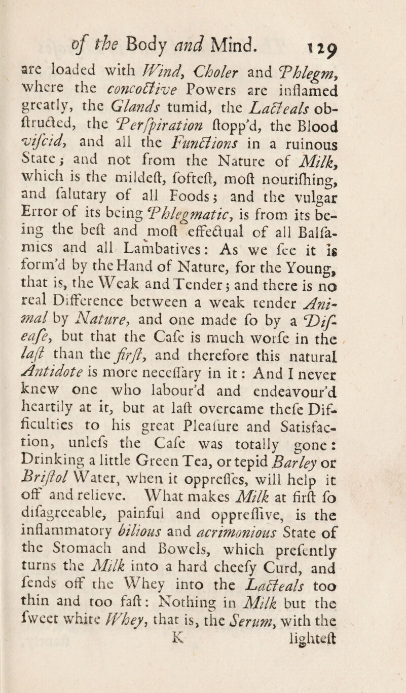 are loaded with Wind, Choler and Phlegm, where the concohlive Powers are inflamed greatly, the Glands tumid, the Latteals ob- flruded, the Perfpiration flopp'd, the Blood *vifcid, and all the Fun£lions in a ruinous State; and not from the Nature of Milky which is the mildeft, fofteft, mod nourifhing, and falutary of all Foods; and the vulgar Error ot its being Phlegmatic, is from its be¬ ing the beft and jriofl effedual of all Balfa- nncs and all Lambatives: As we fee it is form'd by the Hand of Nature, for the Young, that is, the Weak and Tender 5 and there is no real Difference between a weak tender Ani¬ mal by Nature, and one made fo by a F)if- eafe, but that the Cafe is much worfe in the laft than the fir ft, and therefore this natural Antidote is more neceffary in it: And I never knew one who labour’d and endeavour'd heartily at it, but at laft overcame thefe Dif¬ ficulties to his great Plealure and Satisfac- non, unlels the Cafe was totally gone: Drinking a little Green Tea, or tepid Barley or Briftol Water, when it opprefies, will help it off and relieve. What makes Milk at firfl: fo difagreeable, painful and oppreflive, is the inflammatory bilious and acrimonious State of the Stomach and Bowels, which prefcntly turns the Milk into a hard cheefy Curd, and fends off the Whey into the LaSteals too thin and too faft: Nothing in Milk but the fweet white Whey, that is, the Serum, with the K lighteft