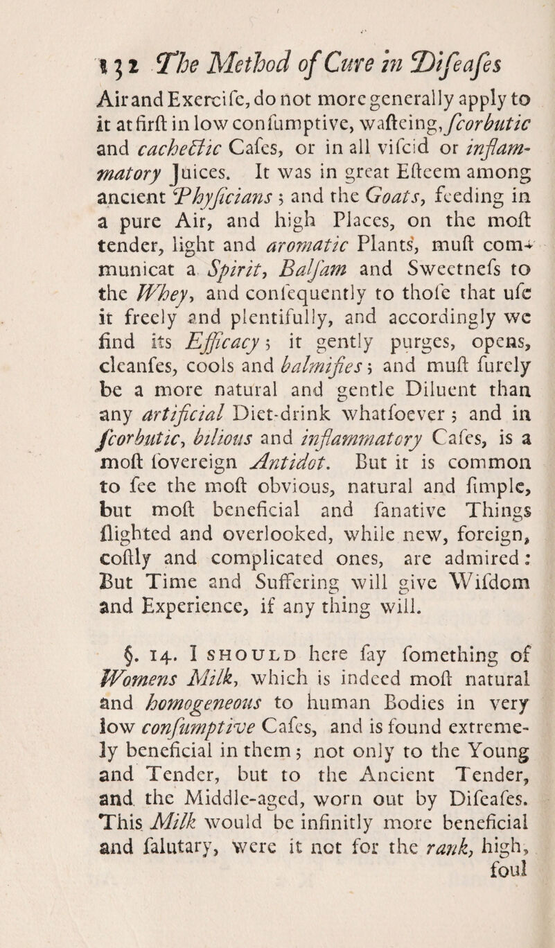 AirandExercifc,donot more generally apply to It atfirft inlowconfumptive, wafteingfficorbutic and cachectic Cafes, or in all vifeid or inflam¬ matory Juices. It was in great Efteem among ancient 5Phyficians $ and the Goals, feeding in a pure Air, and high Places, on the moft tender, light and aromatic Plants, mud com+ municat a Spirit, Balfam and Sweetnefs to the Whey, and conlequently to thole that ufc it freely and plentifully, and accordingly wc find its Efficacy $ it gently purges, opens, cleanfes, cools and balmifles \ and muft furely be a more natural and gentle Diluent than any artificial Diet-drink whatfoever 5 and in fcorbutic, bilious and inflammatory Cafes, is a moft fovereign Antidot. But it is common to fee the moft obvious, natural and fimple, but moft beneficial and fanative Things flighted and overlooked, while new, foreign, coftly and complicated ones, are admired; But Time and Suffering will give Wifdom and Experience, if any thing will. §. 14. 1 should here fay fomething of Womens Milk, which is indeed moft natural and homogeneous to human Bodies in very low conflumptive Cafes, and is found extreme¬ ly beneficial in them 5 not only to the Young and Tender, but to the Ancient Tender, and the Middle-aged, worn out by Difeafes. This Milk would be infinitly more beneficial and falutary, were it not for the rank, high, foul