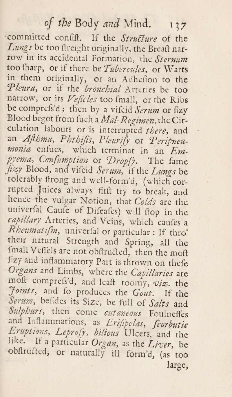 committed confifl. If the Structure of the Lungs be too (freight originally, the Bread nar¬ row in its accidental Formation, the Sternum too (harp, or if there be Tubercules, or Warts in them originally, or an Adheflon to the Pleura, or if the bronchial Arteries be too narrow, or its Ee/icles too fmall, or the Ribs be compreis d ; then by a vilcid Serum or (izy Blood bCw^ot from fuch a Mal-Regimen> the Cir¬ culation labours or is interrupted there, and an Ajlhma, Phthijis, Pleurify or Peripneu¬ monia enfues, which terminat in an Em¬ pyema, Confumption or T>ropJy. The fame Jizy Blood, and vifeid Serum, if the Lungs be tolerably (hong and well-forrrfd, (which cor¬ rupted Juices always firft try to break, and hence the vulgar Notion, that Colds are the univerfal Caufe of Dileafes) will Hop in the capillary Arteries, and Veins, which caufes a Rheumatifm., univerfal or particular: If thro' their natural Strength and Spring, all the fmall Veffels are not obftru&ed, then the mod f zy and inflammatory Part is thrown on thefe Organs and Limbs, where the Capillaries are moil compreiVd, and lead roomy, viz. the Joints, and fo produces the Gout. If the Serum, befides its Size, be full of Salts and Sulphurs, then come cutaneous Foulnefles and Inflammations, as Erifipelas, fcorbutk Eruptions, Leprofy, bilious Ulcers, and the nke. It a particular Organ, as the Liver, be obdruflcd, or naturally ill form'd, (as too large.