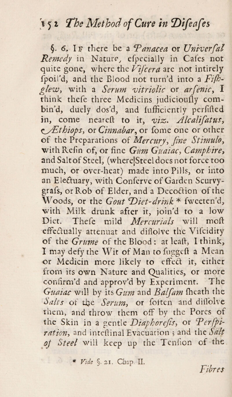 §. 6„ Is there be a Panacea or Univerfial Remedy in Nature, efpccially in Cafes not quite gone, where the Vifcera are not intirely fpoii'd, and the Blood not turn'd into a Fifh- glew, with a Serum vitriolic or arfenic, I think thefe three Medicins judicioufly com¬ bin'd, duely dos'd, and fufficiently perfified in, come neareft to it, viz. Alcalifiatus^ CyEthiops, cm Cinnabar, or fome one or other of the Preparations of Mercury, fine Stimulo, with Refin of, or fine Gum Guaiac, Camphire, and Sait of Steel, (wherejSteeldocs not force too much, or over-heat) made into Pills, or into an Electuary, with Conferve of Garden Scurvy- grafs, or Rob of Elder, and a Decodtion of the Woods, or the Gout Diet-drink * fweeten'd, with Milk drunk after it, join'd to a low Diet. Thefe mild Mercurials will moft effectually attenuat and difiolve the Vifcidity of the Grume of the Blood: atleaft, 1 think, I may defy the Wit of Man to fuggcft a Mean or Medicin more likely to effeCt it, either from its own Nature and Qualities, or more confirm'd and approv'd by Experiment. The Guaiac will by its Gum and Balfiam fheath the Salts of tJfie Serum, or fotten and difiolve them, and throw them off by the Pores of the Skin in a gentle Diaphorefis, or Rerfipi- ration, and inteftinal Evacuation 5 and the Salt oj Steel will keep up the Tenficn of the * Vide §• 21. Chap II. Fibres