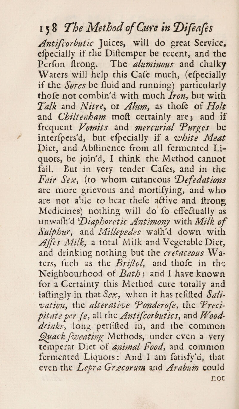 Antifcorbutic Juices, will do great Service* efpecially if the Diftemper be recent, and the Perfon ftrong. The aluminous and chalky Waters will help this Cafe much, (efpecially if the Sores be fluid and running) particularly thofe not combin'd with much Iron, but with Talk and Nitre, or Alum> as thofe of Holt and Chiltenham mod certainly are 3 and if frequent Vomits and mercurial Burges be interfpers'd, but efpecially if a white Meat Diet, and Abftinence from all fermented Li¬ quors, be join'd, I think the Method cannot fail. But in very tender Cafes, and in the Fair Sex, (to whom cutaneous Hefedations are more grievous and mortifying, and who are not able to bear thefe 3&ive and ftrong Medicines) nothing will do fo effeftually as unwafli'd ^Diaphoretic Antimony with Milk of Sulphur, and Millepedes wafh'd down with AJfes Milk, a total Milk and Vegetable Diet, and drinking nothing but the cretaceous Wa¬ ters, fuch as the Brijiol> and thofe in the Neighbourhood of Bath 5 and I have known for a Certainty this Method cure totally and iaftingly in that Sex, when it has refilled Sail nation, the alterative Bonderofe, the Preci¬ pitate per fe, all the Ant if cor but ics, and Wood- drinks, long perfifted in, and the common jQuackfwealing Methods, under even a very temperat Diet of animal Food, and common fermented Liquors: And I am fatisfy'a, that even the Lepra Grrecorum and Arabum could JL not