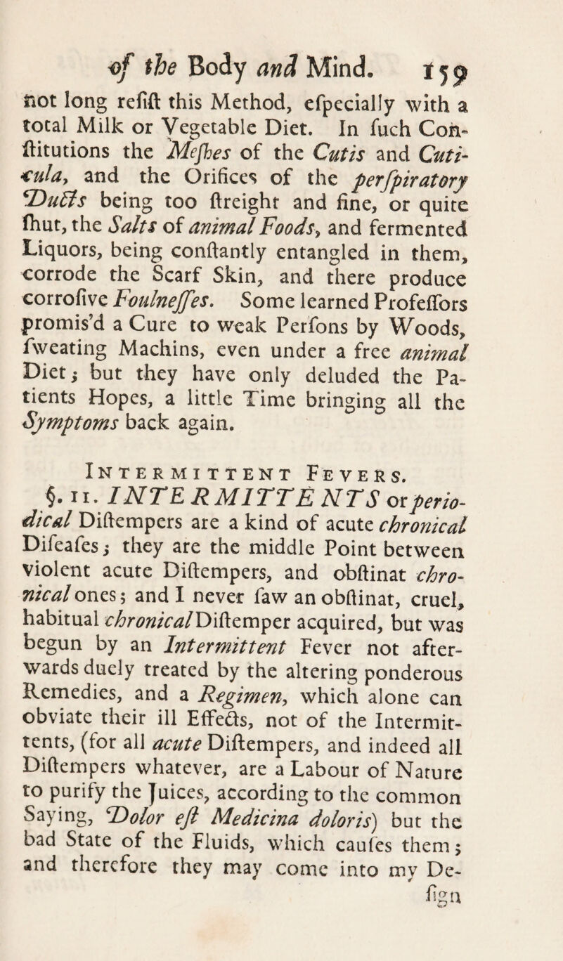 not long refill this Method, efpecially with a total Milk or Vegetable Diet. In fuch Cori- ftitutions the Mejhes of the Cutis and Cuti- <ula, and the Orifices of the perfpiratory DuEis being too ftreight and fine, or quite fhut, the Salts of animal Foods, and fermented Liquors, being conftantly entangled in them, corrode the Scarf Skin, and there produce corrofive Foulnejftes. Some learned ProfefTors promis’d a Cure to weak Perfons by Woods, Aveating Machins, even under a free animal Diet} but they have only deluded the Pa¬ tients Hopes, a little Time bringing all the Symptoms back again. Intermittent Fevers. $.11. INTERMITTE NTS or perio¬ dical Diftempers are a kind of acute chronical Difeafesj they are the middle Point between violent acute Diftempers, and obftinat chro¬ nical ones; and I never faw an obftinat, cruel, habitual chronicalD i ft emper acquired, but was begun by an Intermittent Fever not after¬ wards duely treated by the altering ponderous Remedies, and a Regimen, which alone can obviate their ill Effeds, not of the Intermit- tents, (tor all acute Diftempers, and indeed all Diftempers whatever, are a Labour of Nature to purify the Juices, according to the common Saying, TPolor eft Medicina doloris) but the bad State of the Fluids, which caufes them; and therefore they may come into my De- fign