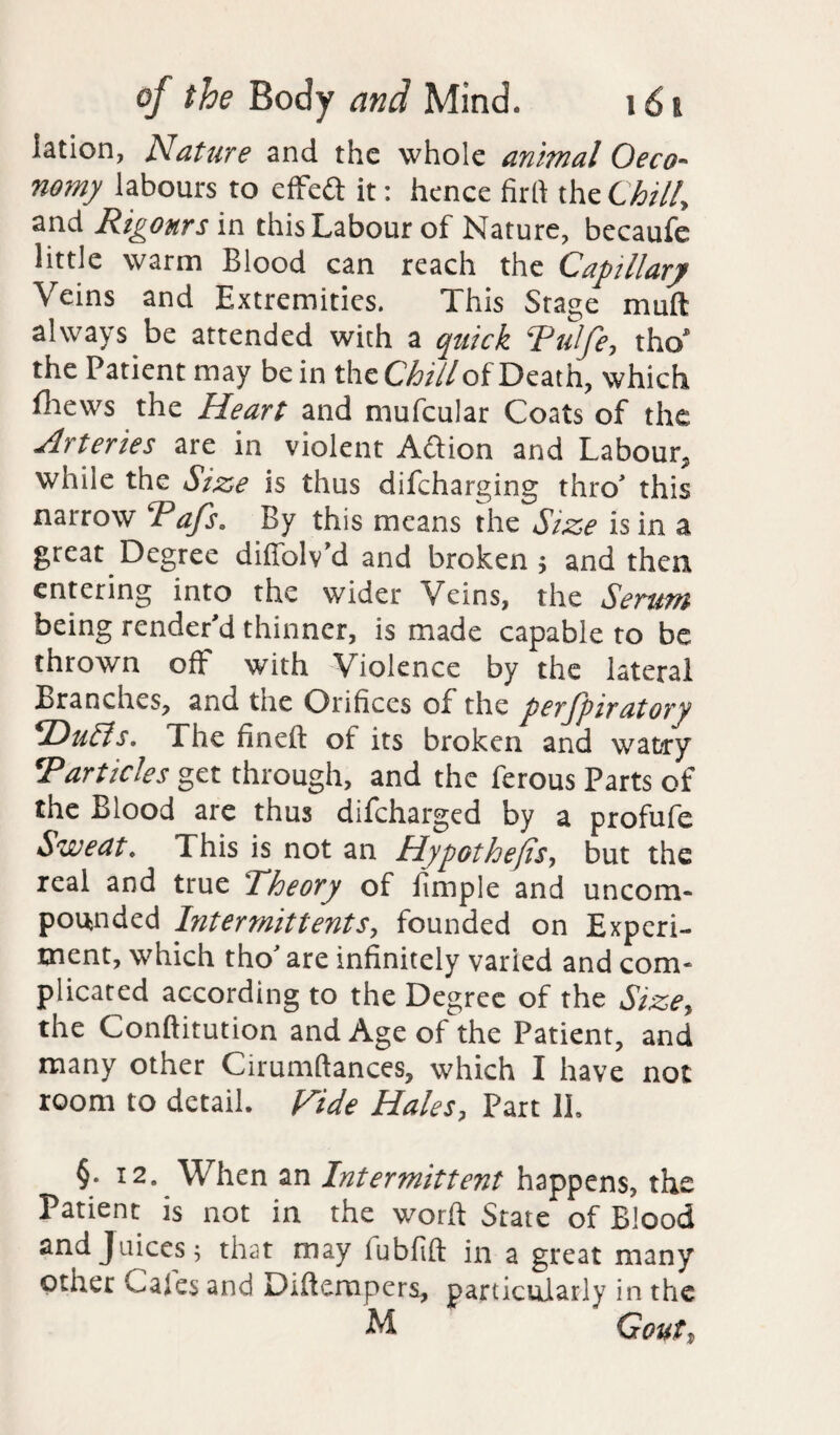 iation, Nature and the whole animal Oeco- nomy labours to effect it: hence firft the Chill, and Rigours in this Labour of Nature, becaufe little warm Blood can reach the Capillary Veins and Extremities. This Stage muft always be attended with a quick Rulfe, tho* the Patient may be in the Chill oiDeath, which fhews the Heart and mufcular Coats of the Arteries are in violent Aftion and Labour, while the Size is thus difeharging thro' this narrow Tafs. By this means the Size is in a great Degree difiblv’d and broken > and then entering into the wider Veins, the Serum being render'd thinner, is made capable to be thrown off with Violence by the lateral Branches, and the Orifices of the perfpiratory *DuSis. The fineft ot its broken and watry *Particles get through, and the ferous Parts of the Blood are thus difeharged by a profufe Sweat* This is not an Hypothecs, but the real and true Theory of fimple and uncom- pounded Intermit tents, founded on Experi¬ ment, which tho' are infinitely varied and com* plicated according to the Degree of the Size, the Conftitution and Age of the Patient, and many other Cirumftances, which I have not room to detail. Hide Hales, Part 1L §• 12. When an Intermittent happens, the Patient is not in the word State of Blood and Juices; that may lubfift in a great many other Calcs and Dtftempers, particularly in the M Gout)