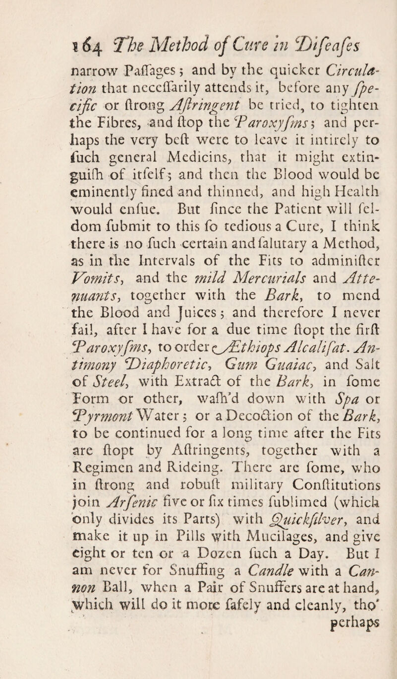 narrow Paffages; and by the quicker Circula¬ tion that neccflarily attends it, before any spe¬ cific or ftrong Afiringent be tried, to tighten the Fibres, and flop the Paroxyfms5 and per¬ haps the very beft were to leave it intirely to fuch general Medicins, that it might extin- guifh of itfelf ; and then the Blood would be eminently lined and thinned, and high Health would enfue. But fincc the Patient will fel- dom fubmit to this fo tedious a Cure, I think there is no fuch certain andfalutary a Method, as in the Intervals of the Fits to adminifler Vomits, and the mild Mercurials and Atte- nuayits, together with the Bark, to mend the Blood and Juices; and therefore I never fail, after I have for a due time ftopt the firft Paroxyfms, to order ^ypthiops Alcalifat. An¬ timony 'Diaphoretic, Gum Gnaiac, and Salt of Steel, With Extraft of the Bark, in feme Form or other, wafh’d down with Spa or Pyrmont Water 5 or a Decodion of thzBark, to be continued for a long time after the Fits are flopt by Aftringents, together with a Regimen and Rideing. There are feme, w'ho in flrong and robuft military Conflitutions join Arfenic five or fix times fublimed (which only divides its Parts) with ffuickfiher, and make it up in Pills with Mucilages, and give eight or ten or a Dozen fuch a Day. But I am never for Snuffing a Candle with a Can¬ non Ball, when a Pair of Snuffers are at hand, which will do it more fafely and cleanly, tho' perhaps