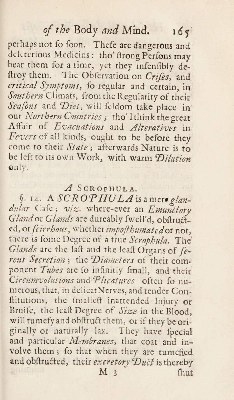 perhaps not fo foon. Thefe are dangerous and deleterious Mcdicins: tho' ftrong Perfons may bear them for a time, yet they infcnfibly de- ftroy them. The Obfervation on Crtfes, and critical Symptoms, fo regular and certain, in Southern Climats, from the Regularity of their Seafons and cDiet> will feldom take place in our Northern Countries; tho* I think the great Affair of Evacuations and Alteratives in Fevers of all kinds, ought to be before they come to their State ■, afterwards Nature is to be left to its own Work, with warm i'Dilution only. A SCROPHULA, §• 14. A SC R OcP HU LA is amer* glan¬ dular Cafe; viz- where-ever an Emimciory Gland or Glands are dureably fwelJ’d, obflrud- ed, orfcirrhons, whetherimpoftkumatedor not, there is fomc Degree of a true Scrophula. The Glands are the laft and the lead Organs of fe- rous Secretioyi; the diameters of their com¬ ponent Tubes are fo infinitiy fmall, and their Circumvolutions and CP heat tires often fo nu¬ merous, that, in deiicatNerves, and tender Com ftitutions, the fmalieft inattended Injury or Bruife, the lead: Degree of Size in the Blood, will tumefy and obftrud them, or if they be ori¬ ginally or naturally lax. They have fpecial and particular Membranes> that coat and in* volve them ; fo that when they are tumefied and obftrudted, their excretory cDu£l is thereby