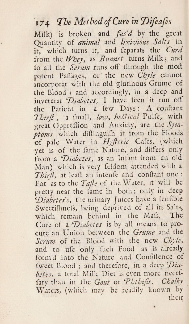 Milk) is broken and fus'd by the great Quantity of animal and lixivious Salts in it, which turns it, and feparats the Curd from the Whey, as Runnet turns Milk 5 and fo all the Serum runs off through the moft patent Pafiages, or the new Chyle cannot incorporat with the old glutinous Grume of the Blood 5 and accordingly, in a deep and inveterat 'Diabetes, I have feen it run oft the Patient in a few Days: A conftant Thirft , a fmall, low, heEiical Pulfe, with great Oppreftion and Anxiety, are the Sym¬ ptoms which diftinguifh it trom the Floods of pale Water in Hyfteric Cafes, (which yet is of the fame Nature, and differs only from a Diabetes, as an Infant from an old Man) which is very feldom attended with a Thirft, at leaft an intenfe and conftant one : For as to the Tafle of the Water, it will be pretty near the fame in both 5 only in deep Diabetes s, the urinary juices have a fenfible Sweetifhncfs, being deprived of all its Salts, which remain behind in the Mafs. The Cure of a Diabetes is by all mcajis to pro¬ cure an Union between the Grume and the Serum of the Blood with the new Chyle, and to ufe only fuch Food as is already form’d into the Nature and Confidence of fweet Blood 5 and therefore, in a deep Dia¬ betes, a total Milk Diet is even more necef- fary than in the Gout or Ththijis. Chalky Waters, (which mav be readily known by their