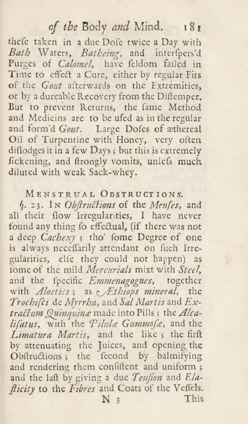 thefe taken in a due Dofe twice a Day with Bath Waters, Bat being> and intcrfpetVd Purges of Calomel, have feidom failed in Time to effeft a Cure, either by regular Fits of the Gout afterwards on the Extremities, or by a dureable Recovery from the Didemper. But to prevent Returns, the fame Method and Medians are to be ufed as in the regular and form’d Gout. Large Dofes of aethereal Oil of Turpentine with Honey, very often diflodges it in a few Days 5 but this is extremely fickening, and ftrongly vomits, unlefs much diluted with weak Sack-whey. Menstrual Obstructions. §. 23. In QbftruEtions of the Menfes, and all their flow Irregularities, I have never found any thing fo effectual, (if there was not a deep Cachexy ; tho fome Degree of one is always necedarily attendant on fuch Irre¬ gularities, clfe. they could not happen) as lome of the mild Mercurials mixt with Steely and the fpccific EmmenagogueSy together with Aloetics ; as y/Ethiops mineraly the Trochifci de Myrrha, and Sal Martis and Ex- traciiiM Quinquina made into Pills 5 the Aka- lifatuSy with the Bilulce Gummof&y and the Limatura Martis, and the like 5 the firft by attenuating the juices, and opening the Obftrudtions ; the fecond by balmifying and rendering them confident and uniform ; and the lad by giving a due Tenjion and Ela¬ sticity to the Fibres and Coats of the Vefl'els. N 3 This