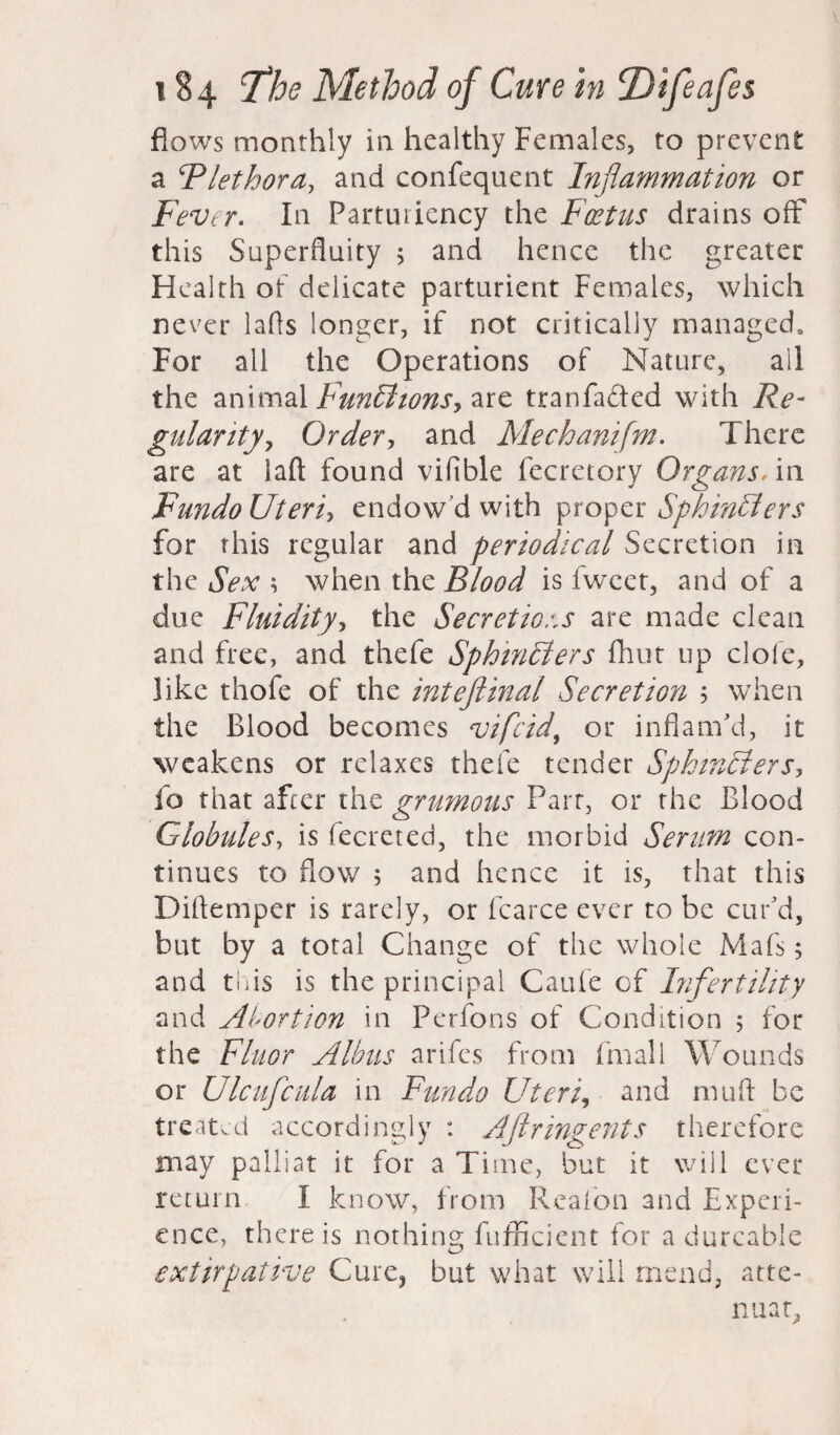 flows monthly in healthy Females, to prevent a ‘Plethora, and confequent Inflammation or Fever. In Partutiency the Foetus drains off this Superfluity 5 and hence the greater Health of delicate parturient Females, which never lafls longer, if not critically managed. For all the Operations of Nature, all the animal Functions, are tranfa&ed with Re¬ gularity, Order, and Mechanifm. There are at laft found vifible fecretory Organs. in FundoUteri? endow’d with proper Sphincters for this regular and periodical Secretion in the Sex \ when the Blood is fweet, and of a due Fluidity, the Secretions are made clean and free, and thefe Sphincters fhut up dole, like thofe of the inteftinal Secretion 5 when the Blood becomes vifcid, or inflam’d, it weakens or relaxes thefe tender Sphincters? fo that after the grumous Parr, or the Blood Globules, is fecreted, the morbid Serum con¬ tinues to flow 5 and hence it is, that this Diflemper is rarely, or fcarce ever to be cur’d, but by a total Change of the whole Mafs; and this is the principal Caufe of Infertility and Abortion in Perfons of Condition ; for the Fluor Alims arifes from finall Wounds or Ulcufcula in Fun do Uteri, and mu ft be treated accordingly : AJlringents therefore may palliat it for a Time, but it will ever return I know, from Realon and Experi¬ ence, there is nothing fufficient for a durcable extirpative Cure, but what will mend, atte¬ nuate