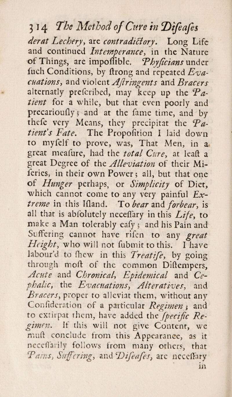 derat Lechery, are contradictory. Long Life and continued Intemperance, in the Nature of Things, are impoffible. Phyficians under fuch Conditions, by ftrong and repeated Eva¬ cuations, and violent Aflringents and Bracers alternatly preferibed, may keep up the Pa- tient for a while, but that even poorly and precarioufly; and at the fame time, and by thefe very Means, they precipitat the Pa¬ tient's Fate. The Propofttion I laid down to myfelf to prove, was, That Men, in a great meafure, had the total Cure, at lead a great Degree of the Alleviation of their Mi- feries, in their own Power; all, but that one of Hunger perhaps, or Simplicity of Diet, which cannot come to any very painful Ex¬ treme in this Ifland. To bear and forbear, is all that is abfolutely neceffary in this Life, to make a Man tolerably eafy ; and his Pain and Suffering cannot have rifen to any great Height, who will not fubmit to this. I have labour’d to fhew in this Treatife, by going through mod: of the common Diftempers, Acute and Chronical, Epidemical and Ce¬ phalic, the Evacuations, Alteratives, and Bracers, proper to alleviat them, without any Confidcration of a particular Regimen; and to extirpat them, have added the fpecific Re¬ gimen. If this will not give Content, we mud conclude from this Appearance, as it neceflarily follows from many others, that Pa/ns, Suffering, and I)ijcafes, are -neceffary