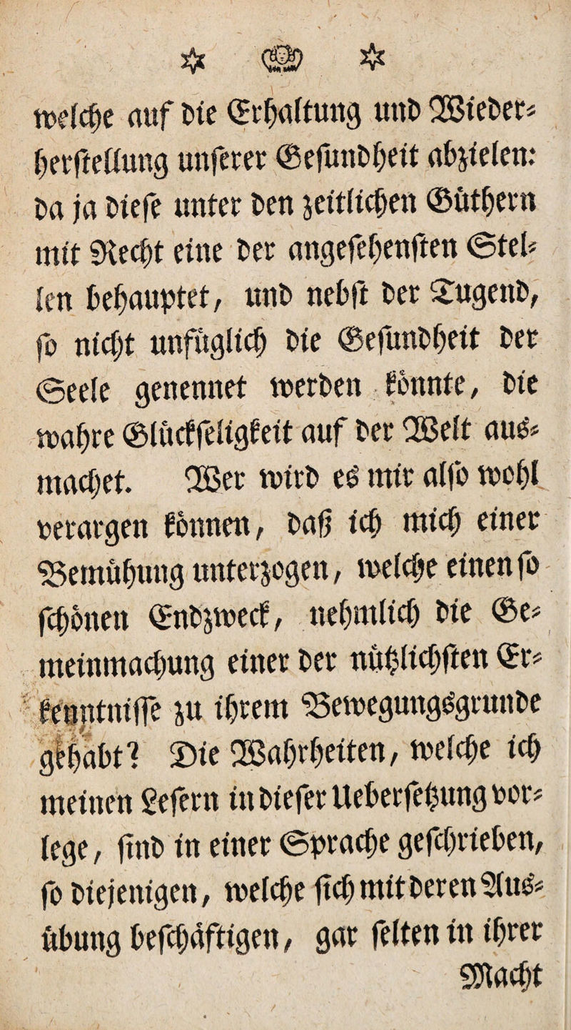 mdcfje auf Me ©rfjaltung uttD SBieDer* Ijerfteffung unferer ©efunDßeit abjiefen: Da ja Dtefe unter Den seitlichen ©ütbern mit $Kecf)t eine Der angefeljenften ©teh len behauptet r unD nebft Der £ugettD, fo nicht unfüglidj Die ©efunDljeit Der eeeie genennet tnerDen tonnte , Die maßre ©lüctfefigteit auf Der OBelt au& machet. 2ßer tvirD eö mir alfo mei)l uerargen tonnen, Daß icf) micf) einer Sgemüfjung untersogen, meiere einen fo feßonen ©nDswect, nefnttlicfj Die ©e* meinmaepung einer Der nüblicfjften ©r* tenntniffe su ihrem SSemegung^grunDe glßabtl £>te 2Baf)rf)eiten, mefeße icf) meinen gefern inDieferUeberfebunguor* fege, finD in einer ©pradje getrieben, fo Diejenigen, melcfje ftef) mit Deren 2fu^ ubung kräftigen, gar feiten in ihrer ' SDiacßt