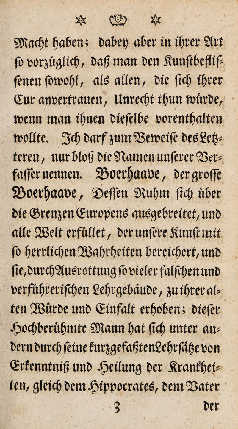 Stacht haben; babeh aber in ihrer ?(rt fo bezüglich, Daß man ben Äunftbejftf fenen fomofjl, ate aßen, bie fleh ihrer Gur anbertrauen, Unrecht thun mürbe, menn man ihnen biefelbe borenthalten moßte. 3<h barf juin <3Semeife be£ geh# teren, nur bloß bie tarnen unferer Ser# faffer nennen. SBoet’ljaaüe, ber greife SBoevjjaaöß, helfen 9tuhm ftch über bie ©rennen Qrtttopenö au£gebreitet,unb aße Welt erfüßet, berunfereßunftmit fo herrlichen Wahrheiten bereichert, uttb fte,burch$lu£rottung fo bieler faifchen unb berführerifchen gefjrgebaube, ju ihrer al* fett Würbe unb Einfalt erhoben; biefer .fpochberühmte SDtann hat ftch unter an# bernburch feine eurjgefahtengebrfahe bon Qrcfennttttft unb Reifung ber ilranfhet# fett, gleich beroJpippocrateg, bem‘Batet