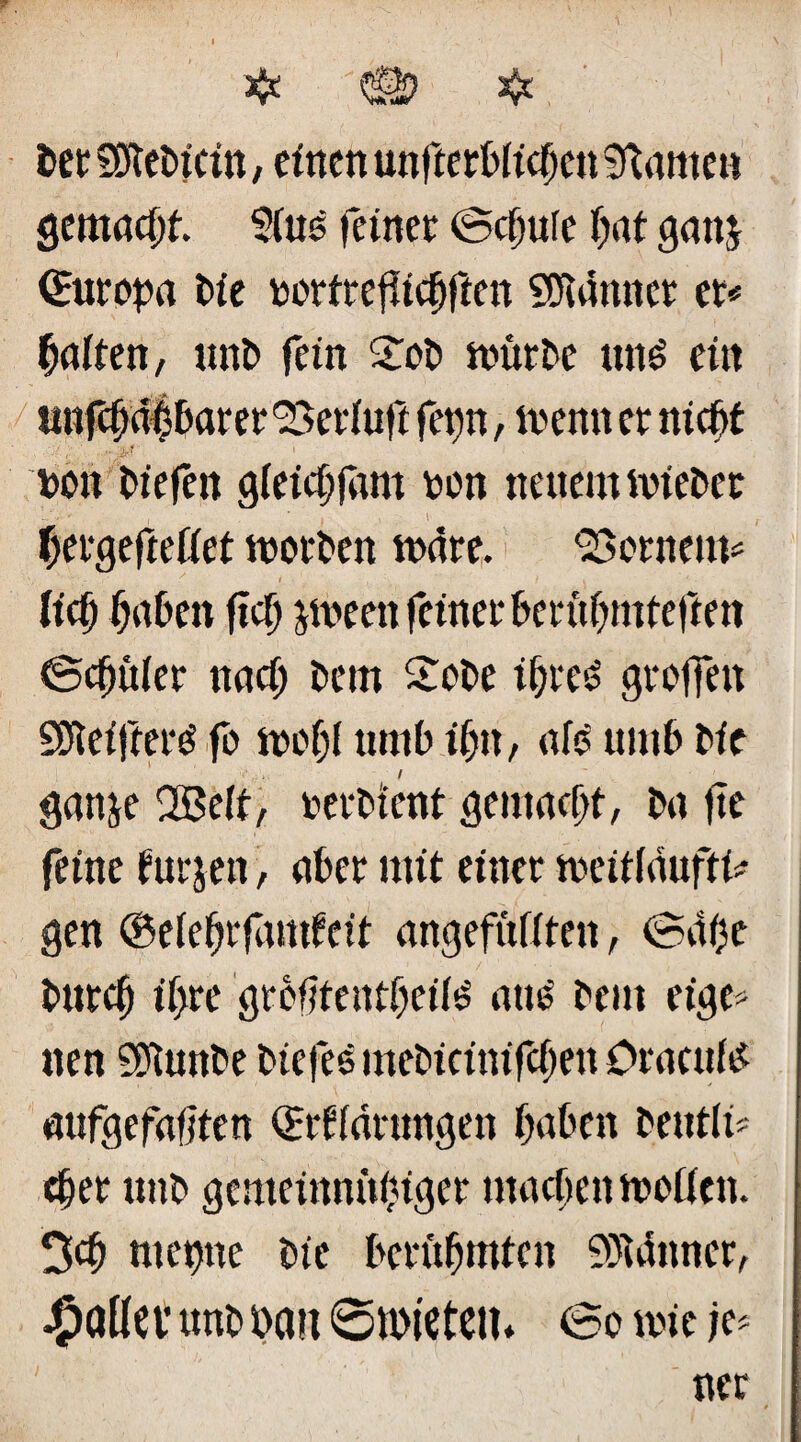 Der SDteDicin, einen unterblieben tarnen gemacht 5lus feiner Schute bat ganj ©uropa Die rortrefiicbften Scannet et« galten, unD fein £oD würbe un£ ein untbahbarer Seeluft ferm > wenn et nicht • ' r - ir ? 1 ron liefen gleichem ron neuem wieDer , , ,1 bergefteüet worben wäre. Semem* lief) haben fiel) jweett feinet berühmteren Schüler nach Dem £oDe ihres greifen SDietfterS fo wcfjl umb ihn, nie umb Die gattje Qßelt, rerDtent gemacht, Dn fte feine futjen, aber mit einer meiildufti* gen ©elebrfamfeit ungefüllten, Sähe Durch il>re grofjtentheils aus Dem eige* nen SPtunDe DiefeSmeDicinifcbenOraculs nufgefafjten ©rfldrungen haben betttli* eher uttD gemeinnühiger machen wollen. 3>ch met)ne Die berühmten 9)uütncr,
