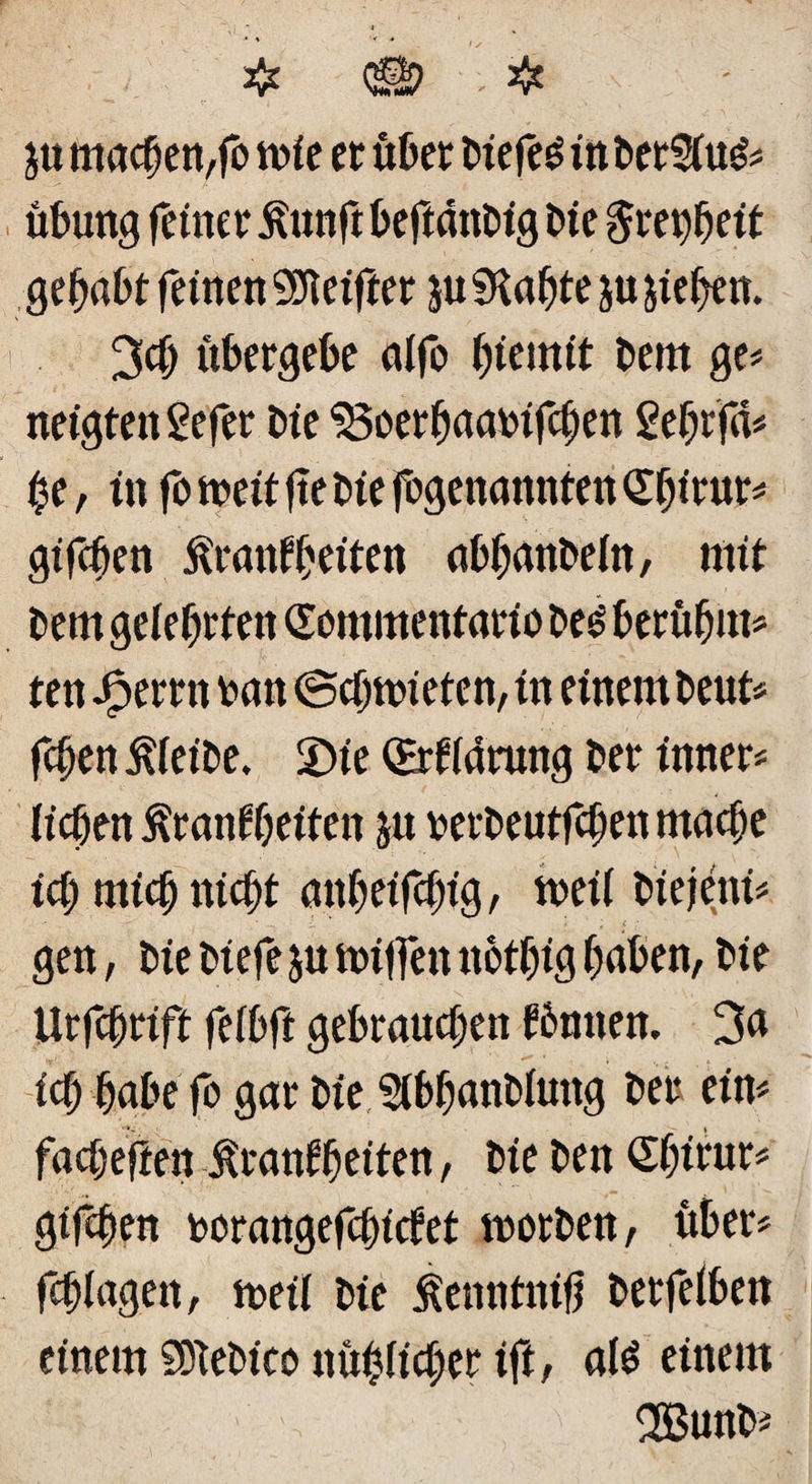 $tt machen, fo rnie et über biefe£ inberSiuö« Übung feiner Kunft beftattbig E»te $m)heit gehabt feinen Reiftet ju SKahte ju jiehen. 3$ übergebe alfo bem ge« neigten Sefer Die ^oethaarifchen gehrfd« $e, in fo weit fte Die fogenannten Abitur« giften Krankheiten abhanbein, mit bem gelehrten (Eommenfario beö berübut« ten Jperrn ran (Scbnüeten, in einem beut« fchen Kieibe. £>te (Erklärung ber inner« lieben Krankheiten ju rerbeutfeben mache ich mich nicht atthtifcht'g, tveil biejeni« • ... I * * ; c .* gen, bie biefe ju Hüffen nothtg haben, bie Urfchrift feibft gebrauchen können. 3a ich habe fo gar bie Slbbanblmtg ber ein« fachefien Krankheiten, bie ben Shirur« giften rorangefchtcket worben, über« fchiagen, weil bie Kenntntfj berfeiben einem SSTebtco nühiieher ift, ate einem 2Bunb*