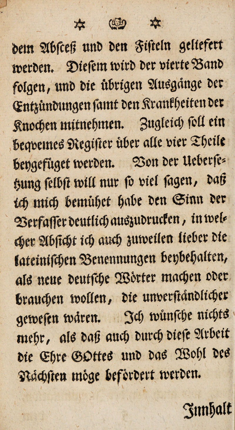 öem &6fceß tut» Den ^tfteln geliefert werten. tiefem mir» Der »fette Ban» folgen, un» Die it&rigen StuSgdnge »ec (gntjüntnmgen farnf »en £ranW;eiten »et Jtnocfjen mitnefjmen. 3ngleici) f°ß ein !>eg»eme3 SHegifict «»et äße »fee 2»ei(e »etygeföget mer»en. Bon »et Ue&etfe* $ung fei&fi miß nut fo »ief fugen, »atf iß) miß) »emüfjet »n»e »en «Sinn »er «Betfaffer »eutlißj au$ju»rutf en, in mei* <$et 2töfi$t iß) auß) jumeßen iiefcet »fe fateinifc&en Benennungen »erfaßen, a\i neue »eutfe^e Sßöttec machen o»et (tauben moßen, »fe mt»erftdn»ßß)er gemefen mdren. 3ß) münfßje nichts mef;r, a(3 »uff auß; »urc& »iefe 2(t»cft »ie <£f)re ©Dtteß un» »a$ ®o# »eö 'iXaßften möge »eföt»ett tver»en. ' - • • , ’ • . ,, . N - . . ; •• • ( r‘ ’ . 3nn^«(t