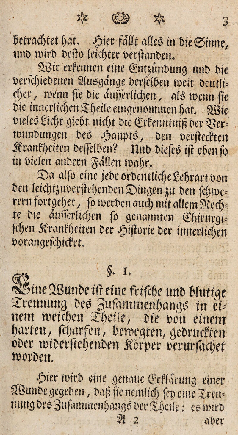 unb tt>trb bejlo leichter oerjianben. Sötv afeinten eine (gntjünbung unb bte berfcfgebetteit Siuögattge berfefben weit bettfft cf)et', trertrt fte bte aufferftcfjett, afo trenn fte bte innerlichen greife eingenommen fjaf. 3Bie rtefeb £icf)t giebt nicht bte €rbenntn$ ber 33er* nmnbttngen beö #aupt6, beit berfiecftett Äranffjetten beffelben? Unb btefeb i|T eben fo in bteSett anbecn gaffen trafjr. Sa affo eine jebe orbentftcfje ßeftrart boit ben fetcf)4u»erfW)enben SMttgen ju ben fcfjtoc* fern fovtgef>et, fo »erben aucf; mit allem ?Jtecfj= fe bte a'ufjerftcften fo genannten Cfsiuirgt feßen Äranfljeiten ber ^tjiorie ber tnnerltrfmt Porangefc^icfet. §. i. eine fvifcße unb Mutige faennuncj be£ Sitfammenlmw^ in tU nein trefcOen Steife, bte ton einem garten, fcf>trfen, betreuten, gebrucfien ober nnberftebeuben Äorper rerurfctcöef itorben. -gtter trieb eine genaue Cfeffdruttg einer SfÖunbe gegeben, ba§ftettemücf) fct) eine Sreit* irnng bebSufarttmcnfwngb beeSffeife: es? trieb 91 2 aber <S5tne2Btmbetft