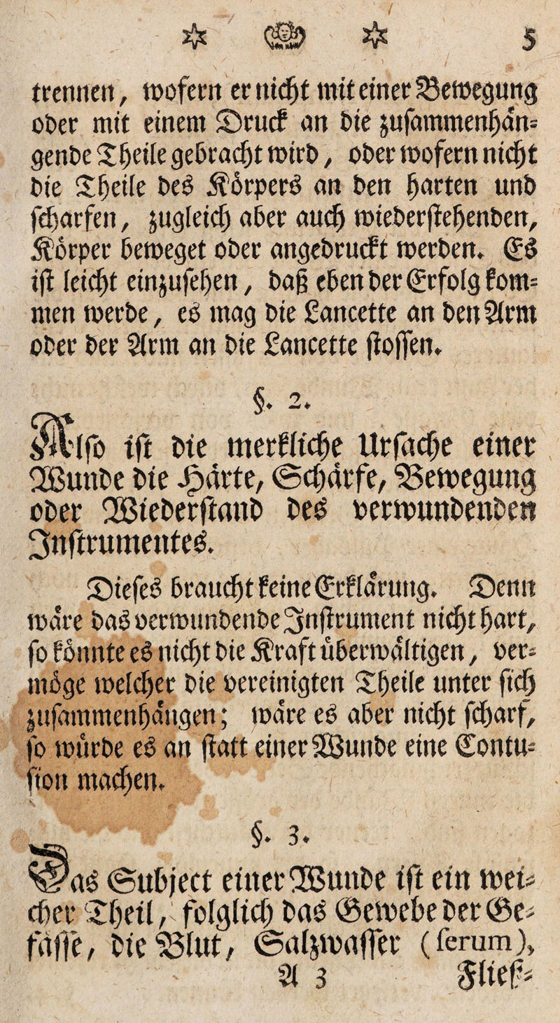 trenne», wofern er ntcfjf mit einer Bewegung oOer mit einem ©rucf an Oie jufammenfjam genOe Steile gebracht wirO, oOer wofern nie[)£ Oie Sfeiie Oes 5förper$ ein Oen fjarten unO fd)arfen, jugieief) a6er auef) mteOerfiefjenOen, Körper Oeweget oOer angeOrucft werOen, &amp; ifi leicht cinjufefett, Oaj? eOen Oer Erfolg fom= men werOe, ee mag oie gancctte an 0eu2irnt oOer Oer Sinn an Oie gancette jioffen. % §♦ -* $l(fo tft oie merWtc&amp;e Urfacfje einet* SBunOe oie Jjpärte, (Schärfe, Bewegung oOer SBieOerftanO Oes? oerwunOenOen ^nfmmtenteö. ©iefeo Oraudjt feine (Ürfia'rung, ©emt wäre OaSoerwunOenOe^njirument nicf)t(jart, fo fonnte e$ niefjt Oie Äraft üOerwdltigen, Oer* möge welcher Oie pereinigten Steile unter fief) jufammenfjangen; wa're eO aber nicf)t fefjarf, fo wtirOe eo an ftaft einer SÖuuOe eine (Eontu* ft'on maefjen. §. 3. ©uOject eittetEBunOe ift ein toei efter ©Jjeit r folglich 0a3 @ewe0eOer©e falle, 0ieS3tut, ©atyoaffer (ferum) 21 3