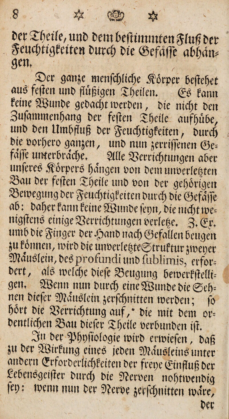 s m Zweite, unt) Pem Pefttmmfen §(uß Pet 8eu0tttf(iten Purdf pte ©efaffe abfidm gen, x Sflnje menfcf)ficf)e Körper befielet öuö fefien unP ffü^tgcu Xhetfett. ©ß fatm feine SBunPe get>acf)t merPen, Pie nidjt Pen Sufammcnffang bet fefien £fjet(e aufffüPe, unP Pen Hinauf? Per $-eucf)tigfeiten, pureg Pie öorfjero ganzen, unP nun jerriffenen ©e* fa'fTe unterpw%, { Me Verrichtungen aPer «nfereß .ftoeperß fangen Pott Pem uttßerfeßteu 55au Pee fefien Xgeife ttttP Pon Per gehörigen SBetpegung Per geuegtigfeiten Purtf) Pie ©efa'ffe nP: Paffer fantt feine SfBunPe fepn, Pie tiidfjt tpe= nigfienP einige Verrichtungen perfege. 3. (fr. ump Pie gittger Per £anp nach ©efalfen Beugen ju fPnnett, toirP Pie unPerIegte@truftur jmeper SDiaußfein, Peß profundi unP fublimis, erfor= Pert, afß mefefte Piefe Beugung PetoerffMi-- gen. SÖennnun Pttrcf) eine SßSttnPe Pie @ef>= neu Ptefer Sfia'ußfetn jerfeftnitten toerpeu; fo hört Pie Verrichtung auf/ Pie mit Pem or= Pentliefien Vau Piefcr Xheiie PerPunPen iji. 3*1 Per 9>^pftofogte mirP ermtefen, Pag 5U Per SÖirfung etneß jePen 9Mtßfetuß unter attPertt (JrforPerficgfetten Per frepe ©infiug Per SePenßgctfier Purcf) Pie Sieroen nohttoeuPig fep: wenn nun Per 9?eroe j^erfehuitten toa're. Per