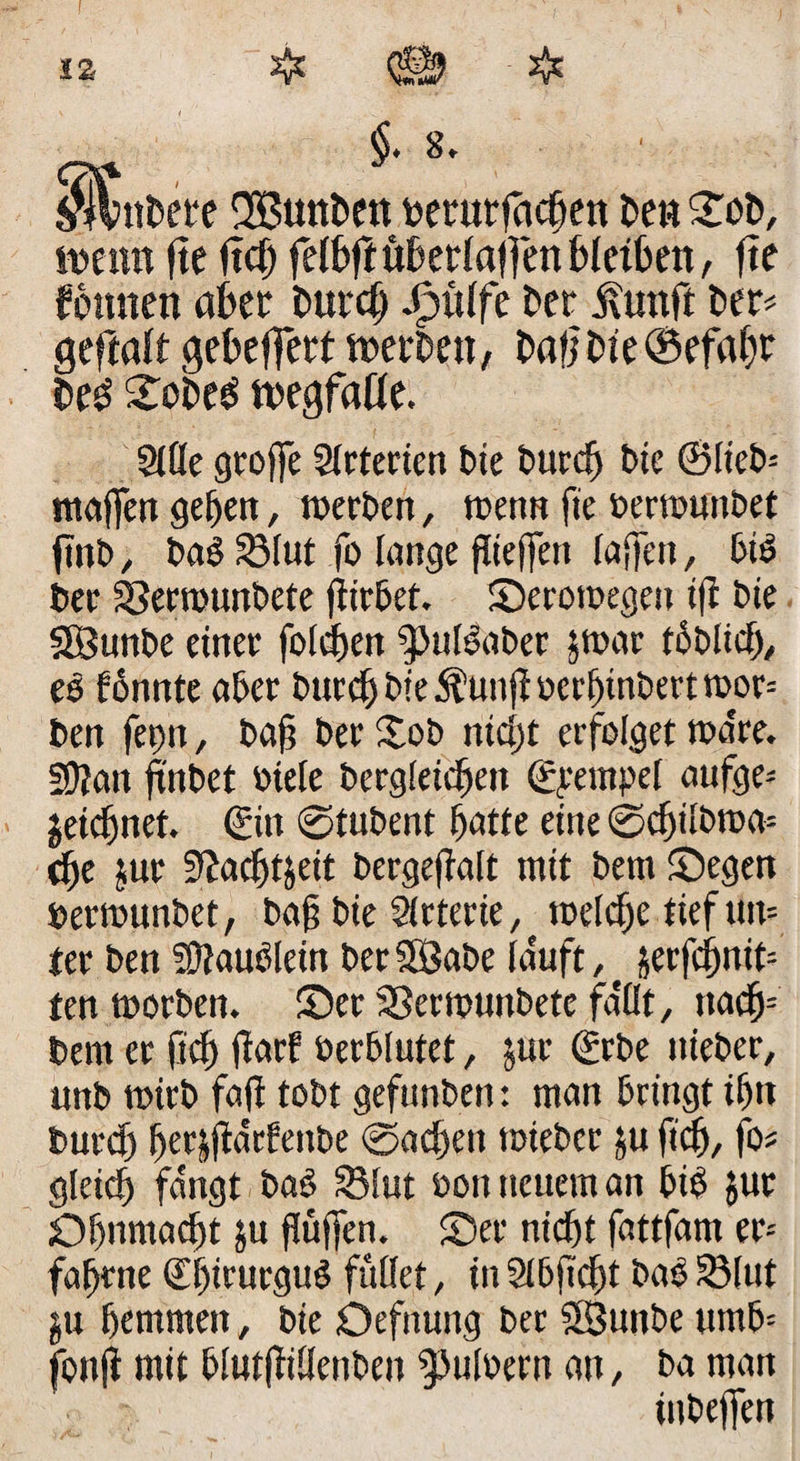 tz §. 8, ' tutete 2Bunt>en berurfachen Den £ot>, wenn fte Itchfelbttüberlalfenhlethen, fte Tonnen aber Durch Jpülfe ber ilunft Der? geftalt gebelfert werben, bafjbte®efaf)r Deb Stoben wegfalle. Sille gtoffe Slrterien bie burch bie ©lieb? Waffen geben, werben, wenn fte »erwunbet ftnb, bab S3Iut fo lange fltejfen lajfen, btb ber SSerwunbete flirbet. Serowegen tft bie SBunbe einer folgen |>ulbabet 5war tbblicf), es fonnte aber burcf) bie $unft ocrf)tnDevt wor? ben feint, ba§ ber £ob nicht erfolget wa're. fÜJan ftnbet »tele bergleicbeit ©rempel aufge? jeidjnet. ©in ©tubent batte eine ©chilbwa? dfe jur 5£acf)t&amp;eit bergeflalt mit bem Segen berwunbet, bajj bie Slrterie, welche tief tut? ter ben Häublein ber SBabe lauft ,f §erfc^nit= ten worben. Ser 33erwunbete fallt, nach? bem er fleh (Tarf betblutet, jur ©rbe itieber, unb wirb fall tobt gefunben: man bringt ihn burcf) ber|jldrfenbe ©achett wiebcr ju fleh, fo? gleich fangt bab Sölut boit neuem an bib $ut Ohnmacht $u flüffen. Ser nicht fattfam er-- fabrne ©f)n urgub füllet, in Slbjicht bab 33lut $u hemmen, bie Oefnung ber 'SSunbe umb? fonji mit blutflittenben ^Juloern an, ba man inbeffen