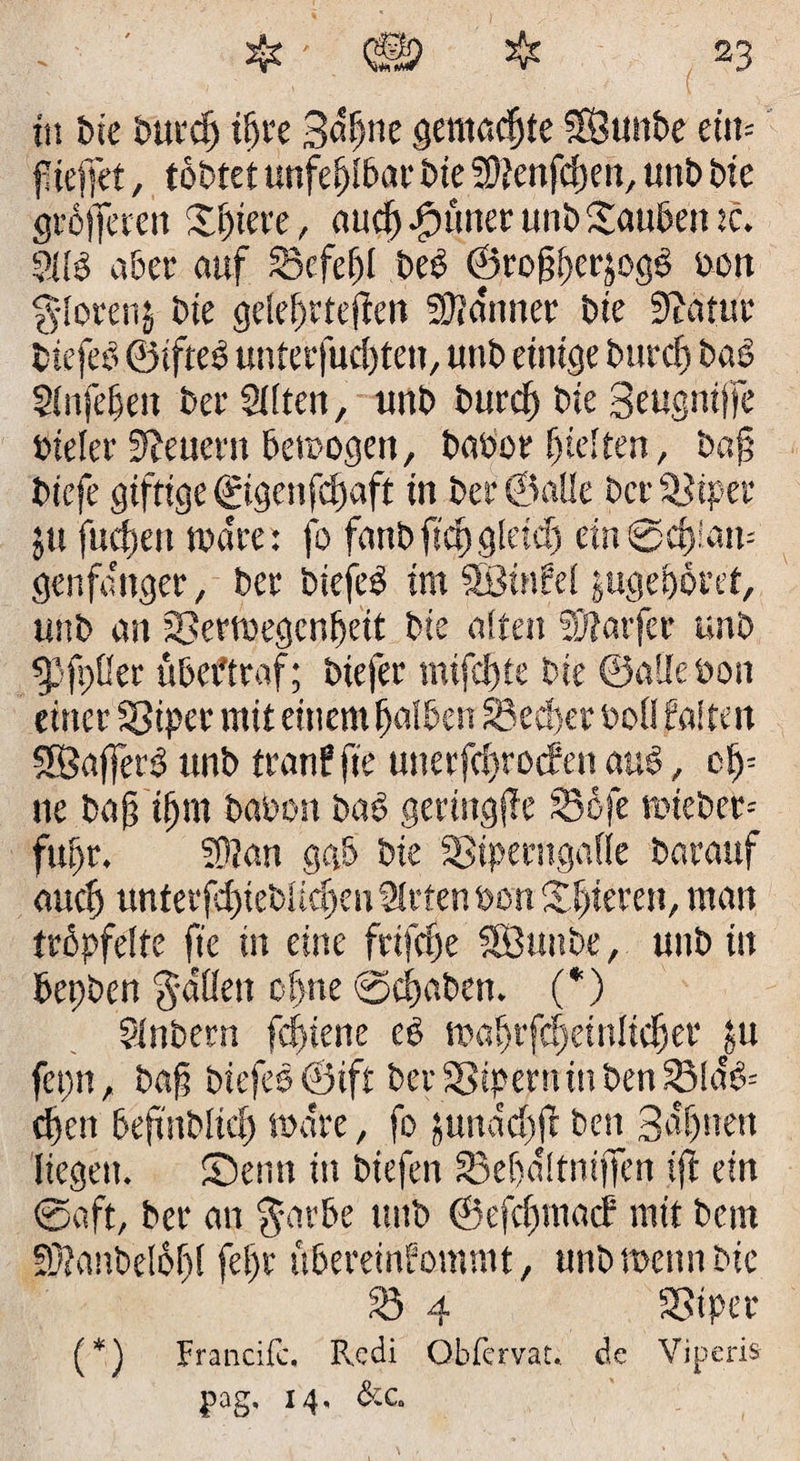 in bie burctj it>re Sdfne gemachte SÖunbe eiit= f teffet, tobtet unfehlbar bie SUenfcfeit, unb bie gröfferett Sjjiere, aucf Jpuner unb Soubeit tc. 211b aber auf SBcfefjl beb ©roftferjogb oon glorenj bte gelefrtejien SUa'tmer bie üftatut btefeb ©ifteb unterfuiften, unb einige burcf) bab $lnfefen ber Sitten, unb burcf bie geugntjfe öieler Steuern Betrogen, babor hielten, b«§ biefe giftige ©gettfcf aft in ber ©alle bet- SJiper jtt fucfeti wäre: fo fanbfufgletef ein @cf !am genfanget, ber biefeb im SBinfel jugeboret, unb an ©ertoegenfeit bie alten SDtarfer unb ^Pfpßer übeftraf:; biefer mtfcfte bie ©alle öon einer Sßipcr mit einem falben 33ecf)er bol! falten Sföajferb tmb tranf fte utterfcfrotfen aub, cf= ne ba§ ifm baoott bab gertttgjTe SSöfe mieber= fufr. SU an gab bie 33iperngatle barauf aucf unterfcf ieblicf en Strten oon Sf ierett, man tröpfelte fte in eine frifcfe SÖuttbe, unb in bepben Jadeit cfne ©cfabett. (*) Slnbern fcfiene eb maftfcfeinlicfer #u fepn, baft biefeb ©ift berSStperniuben33!ctb= cf eit beftttbltdj märe, fo jundefft beit Bdftten liegen. ©enn in btefen £3efd!tni|Ten ift ein ©oft, ber an $arbe unb ©efcfmacf mit bcm SUaubelöfl feft öbereirtfommt, unb meint bie 23 4 SSiper (*) Francifc. R,cdi Obfervat. de Vipcris pag. 14. &amp;c.