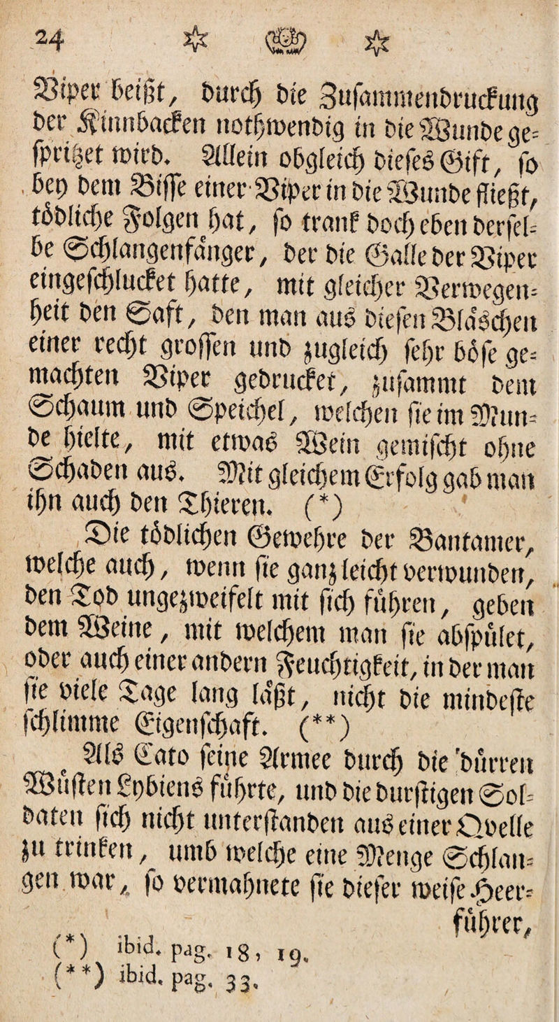 Sipec Beißt, burdj bte Sufammcitbrürfuiw bet- $innbac?en notfjtoenbig in bte $Bunbe ge= fi>w|rt »irb. Slüein obgleich t>ie{ti®ift, fo Bet) bent 23if]e einerSSiper in bieSSunbe (ließt, löbliche folgen hat, fo trau! bocf) eben berfeb be ©chlangenfa'nger, ber bte ©die ber 58ipec eingefchlucfct hatte, mit gleicher 58ern>egen* fyeit ben ©oft, bcit man auö btefen 33ldocheit einer recht groffen unb jugletd) feljr bbfe ge= machten SSipec gebruefee, jufamntt bent ©cf>mim unb ©petchel, roelcfjen fie im !Ü?nn- be hielte, mit ctroao «Sein gemifefjt ohne schoben auö. !0?it gleichem ©folg gab mau ihn auch beit Shieren. (*) ©ie töbltchen ©etoehre ber 33anfamer, welche auch, toentt fte ganjleichtbertöunben, ben $ob ungejmeifelt mit ftch führen, geben bem Söeine, mit welchem man fte abfpület, ober auch einer anbern fteudjtigfeit, in ber man |te biele Jage lang laßt, nicht bte minbefte fchltmme (rtgenffaft. (**) t 91 lo dato feine 9(rmee burdh bte 'burrett ^Öuüeit £t)biene führte, unb bie butfngen ©ob baten ftch nicht ttnterffanben aup einer Obelle jtt trinfeit, untb ipelche eine Spenge ©chlait= gen mar, )o berntahnete fie biefer metfc .f>eer= .... ftW, C ) ib.d. pdg. ig, 19, (**) ibid. pag, 33.