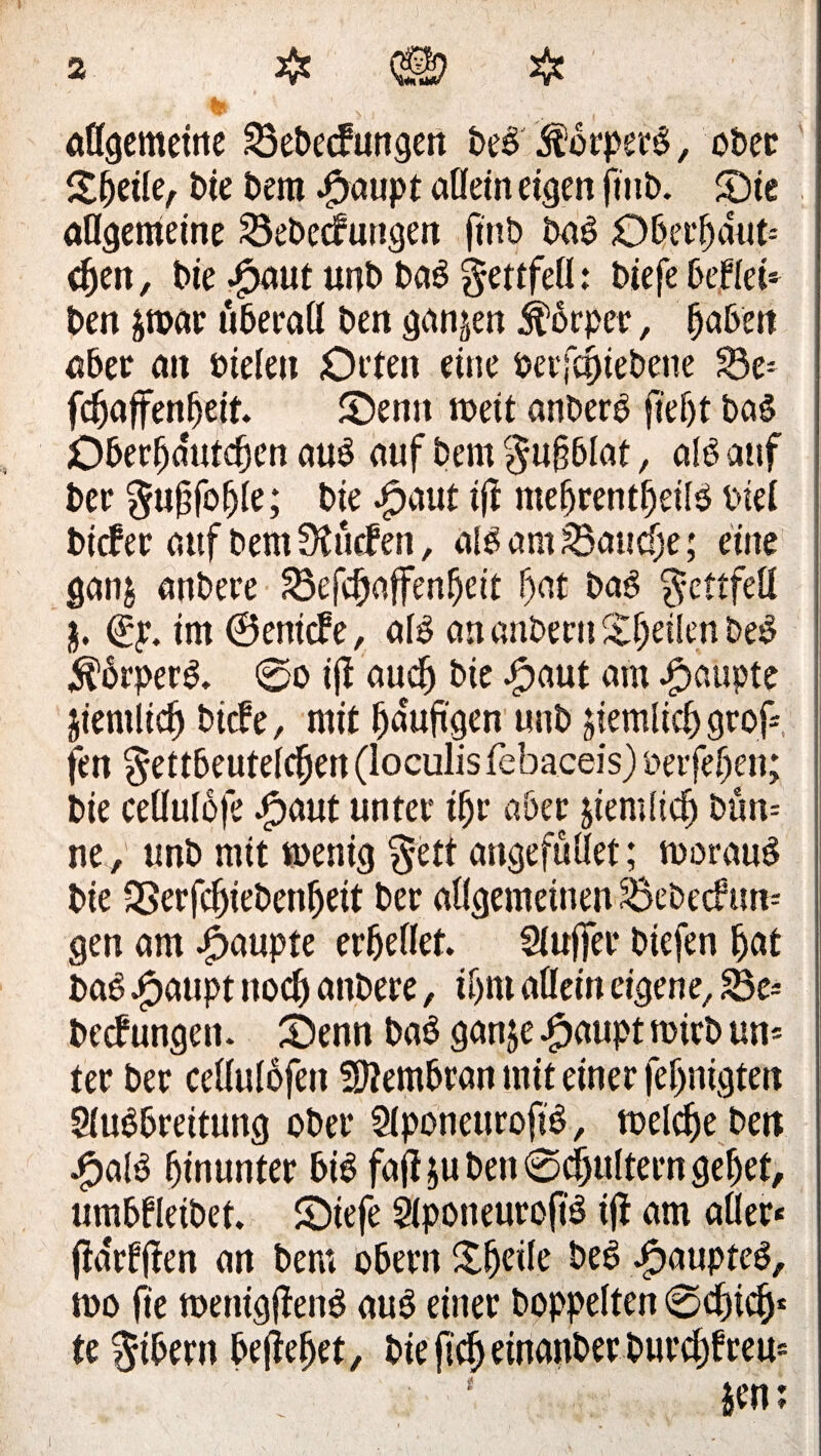 allgemeine 33ebecfungen beb $brperb, ober bie Dem #aupt allein eigen jmb. Sie allgemeine Sebecfungen finb bab Oberhaut-- <hen, t>ie $aut unb bab gettfell: biefe befiel» ben par überall ben ganzen jfbrper, haben aber an öielen Orten eine öerfcpiebene S5e» fcfjaffenfjeit. Senn weit anberb fief)t bab Oberljdutdjen aub auf bem ^u§6lat, alb auf Der §u§foljle; bie bpaut $ mehrentfjeilb biel bicfer auf bem Surfen, alb am Batidje; eine ganj anbere 23efchaffenljeit f)at bab ^ettfell 3. <gp. im ©enicfe, alb an anbern feilen beb $6rperb. @o ijl auch bie #aut am Raupte jientlich biefe, mit häufigen unb peinlich grof» fen ^ettbeutelc^en (loculis fehaceis) üeifefjen; bie cellulofe Jpaut unter ihr aber pemitch bün-- ne , unb mit rnenig §ett angefullet; tuoraub bie SSerfcfjiebenfjeit ber allgemeinen £>ebecfun-- gen am Raupte erhellet. Slujjfer biefen hat bab £aupt noch anbere, ihm allein eigene, 83e- beefungen. Senn bab ganp Jpaupt roirb un» ter ber cellulofen Membran mit einer fertigten Slubbreituttg ober Slponeurofib, toelche beit £alb hinunter hib fafipi ben ©djultern gehet, umhfleibet. Stefe Slponeurofib ijl am aller* (idrffien an bem ohern Xh^ile beb £aupteb, too fie roenigfienb aub einer hoppelten ©chtch* te $tbern befiefjet, bie fich etnanber burchfreu» * - . A
