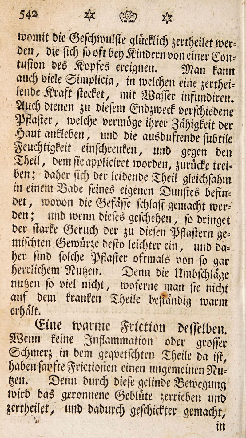 n>omit bte 0efc5m«l(le gfücffic§ &amp;etifcitom- £>en, tue tief) |o oft bet) fö'nDern oon einet* Cou= fufion PeP Kopfes ereignen. ffftan fann <*«<&amp; @iitiplicfa/ in toefcfien eine jsertfjei* lenDe $raft f?ecfet, mit Gaffer infunPireu. micf»bienen ju Piefent ©iPjroerf oerfcj)icOene 9wer, welche öermbge iijrer 3afjigfeit Per >^)aut anffebett, unP Pie au^PuftenPe fubfiie geuc&amp;figfeit einfef)renfen, unP gegen Pen %f)cü, PemjTcapplicfrct roorPen, juri'nfe frei« Pen; Paljer fid) Pee feibenPe Xfjeif gfeicfifafjm m einem 33aPe feines eigenen SunjfeS befrm Pet, mooon Pie ©efa'ffe fcfjfaff gemacht toer* Pen; unP menn PiefeS gefcpcpen, fo bringet Per jfarfe ©erucp per ju Piefen Raffern ge-' Kitfaiten (Bemühe Pe(?o feidjfer ein, unP ba= ber finP fofefje g>paj?er oftmals oon fo gar fjerrlidfjem S?u|en. Senn Pie Umbfcf)Ia'ge nuöen fo oiel niefjt, mofente man ffe niefit auf Pem ftanfen X&amp;eife PefflmPig tparm erraff. ®ne mtmt ftviction PeffefPen. SÖenn feine Inflammation ober groffer 0cpmerj in Pem gegöetfcpten Xf)eife Pa i|l, paPenfarfte^rictioiien einen ungemeinen9cu= $eit. X)enu Purcfj Piefe gelinPe Belegung rnirP PaS geronnene ©eblüte verrieben unP imtyiti/ «HP PaPurcf) gefcfjicfter gemacht, \t ■ .