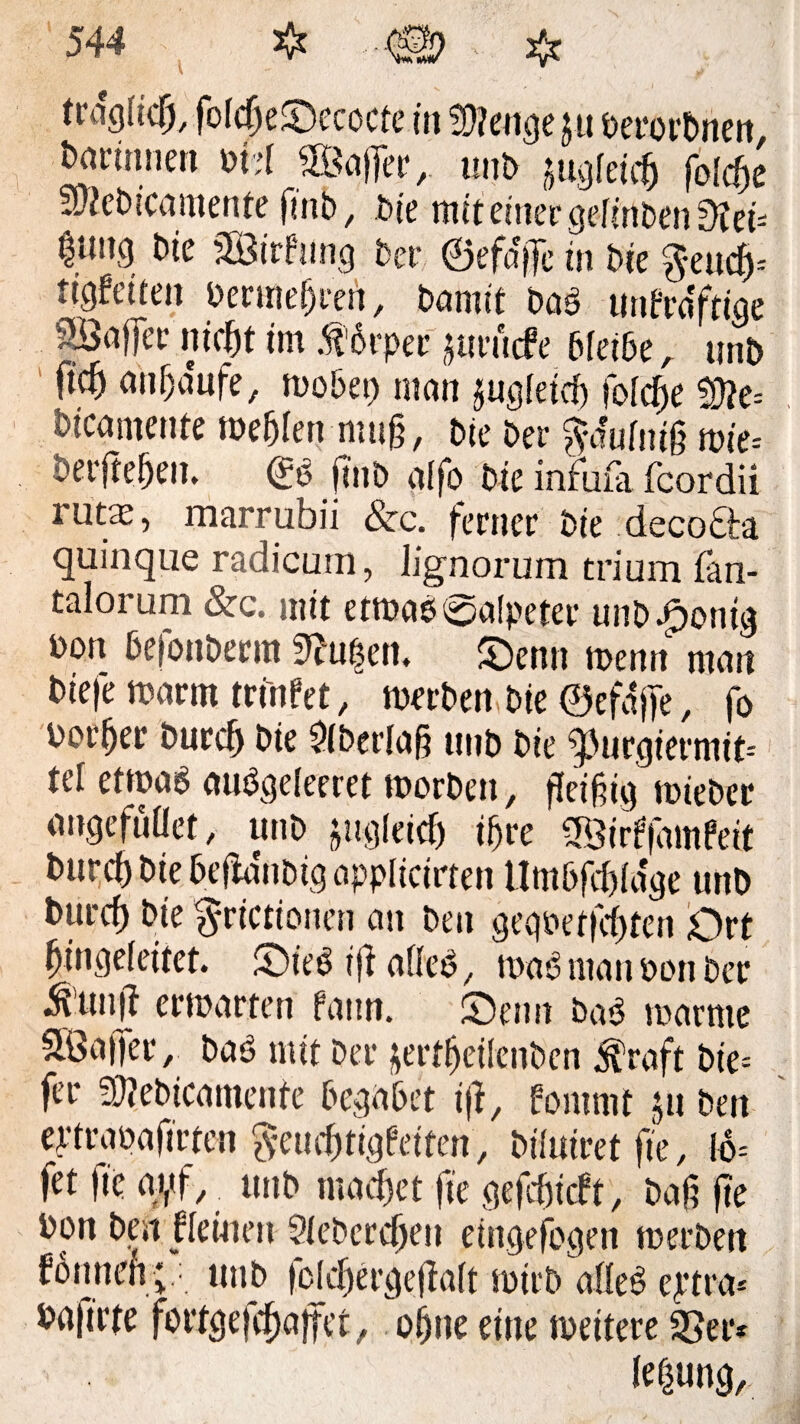 fraglich, foicgeSecocte in fü?enge ju öerorbnen &ai-innen oM 2Bager, unt> jugfeteg foiege Swcbicamente fmb, bie mit einer gefmben Diei* |mu3 Die SBirfung Der ©efage in bk fteudj* tigteiten bermegrert, Damit baS tmerefftiae SÖnlfecniegt im $6rper jttrfitfe bleibe, tmb ftd) anga'ufe, wobei) man jugieieg foiege $3?e= Wcgmente weglen mug, Die bet- ^-a'ufnig wie* bergegen. <£S gnb aifo bie infiifa fcordii rutae, marrubii &c. ferner bie decofta quinque radicum, lignorum tri um tan- talorum &c. mit etwas ©aipeter unb Jpontg bon befonberm Saugen, Senn wenn man bie|e warm tri'nfet, werben bie ©efage, fo borget bureg bie Sfberiag unb bie ^urgiermit- tel etwas auSgeleeret worben, geigig wieber angefullet, unb jugieieg igre S&irffamfett bureg bie bega'ttbig applicirten tlmbfegiage unb bureg bie $rictionen an ben gegpetfegten Ort gingeieitet. SieSigafieS, waS man Pott bet $’ung erwarten fattn. Sen st baS warme SfÖaffer /; baS mit ber jertgeilenben $raft bie= fer 95? ebica mente begabet ig, fommt ju ben ertrapagrten ^euegtigf'etten, biluiretge, 16= fet ge ayf, unb maeget ge gefegieft, bag ge bon ben |ieiuen Sieberegen eingefogen werben fbnneft; ■ unb feiegergegait wirb alles eytra* bagrte fortgefegajfct, ofjne eine weitere 95er* ie^ung.
